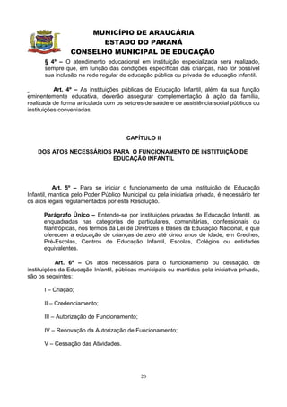 MUNICÍPIO DE ARAUCÁRIA
                       ESTADO DO PARANÁ
                CONSELHO MUNICIPAL DE EDUCAÇÃO
      § 4º – O atendimento educacional em instituição especializada será realizado,
      sempre que, em função das condições específicas das crianças, não for possível
      sua inclusão na rede regular de educação pública ou privada de educação infantil.

           Art. 4º – As instituições públicas de Educação Infantil, além da sua função
eminentemente educativa, deverão assegurar complementação à ação da família,
realizada de forma articulada com os setores de saúde e de assistência social públicos ou
instituições conveniadas.



                                      CAPÍTULO II

    DOS ATOS NECESSÁRIOS PARA O FUNCIONAMENTO DE INSTITUIÇÃO DE
                         EDUCAÇÃO INFANTIL




           Art. 5º – Para se iniciar o funcionamento de uma instituição de Educação
Infantil, mantida pelo Poder Público Municipal ou pela iniciativa privada, é necessário ter
os atos legais regulamentados por esta Resolução.

      Parágrafo Único – Entende-se por instituições privadas de Educação Infantil, as
      enquadradas nas categorias de particulares, comunitárias, confessionais ou
      filantrópicas, nos termos da Lei de Diretrizes e Bases da Educação Nacional, e que
      oferecem a educação de crianças de zero até cinco anos de idade, em Creches,
      Pré-Escolas, Centros de Educação Infantil, Escolas, Colégios ou entidades
      equivalentes.

            Art. 6º – Os atos necessários para o funcionamento ou cessação, de
instituições da Educação Infantil, públicas municipais ou mantidas pela iniciativa privada,
são os seguintes:

      I – Criação;

      II – Credenciamento;

      III – Autorização de Funcionamento;

      IV – Renovação da Autorização de Funcionamento;

      V – Cessação das Atividades.




                                            20
 