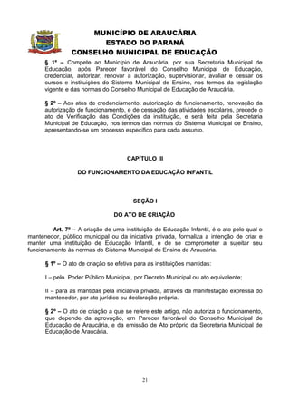 MUNICÍPIO DE ARAUCÁRIA
                       ESTADO DO PARANÁ
                CONSELHO MUNICIPAL DE EDUCAÇÃO
      § 1º – Compete ao Município de Araucária, por sua Secretaria Municipal de
      Educação, após Parecer favorável do Conselho Municipal de Educação,
      credenciar, autorizar, renovar a autorização, supervisionar, avaliar e cessar os
      cursos e instituições do Sistema Municipal de Ensino, nos termos da legislação
      vigente e das normas do Conselho Municipal de Educação de Araucária.

      § 2º – Aos atos de credenciamento, autorização de funcionamento, renovação da
      autorização de funcionamento, e de cessação das atividades escolares, precede o
      ato de Verificação das Condições da instituição, e será feita pela Secretaria
      Municipal de Educação, nos termos das normas do Sistema Municipal de Ensino,
      apresentando-se um processo específico para cada assunto.



                                      CAPÍTULO III

                  DO FUNCIONAMENTO DA EDUCAÇÃO INFANTIL



                                        SEÇÃO I

                                DO ATO DE CRIAÇÃO

         Art. 7º – A criação de uma instituição de Educação Infantil, é o ato pelo qual o
mantenedor, público municipal ou da iniciativa privada, formaliza a intenção de criar e
manter uma instituição de Educação Infantil, e de se comprometer a sujeitar seu
funcionamento às normas do Sistema Municipal de Ensino de Araucária.

      § 1º – O ato de criação se efetiva para as instituições mantidas:

      I – pelo Poder Público Municipal, por Decreto Municipal ou ato equivalente;

      II – para as mantidas pela iniciativa privada, através da manifestação expressa do
      mantenedor, por ato jurídico ou declaração própria.

      § 2º – O ato de criação a que se refere este artigo, não autoriza o funcionamento,
      que depende da aprovação, em Parecer favorável do Conselho Municipal de
      Educação de Araucária, e da emissão de Ato próprio da Secretaria Municipal de
      Educação de Araucária.




                                            21
 