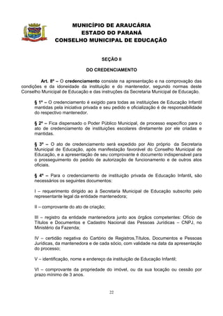MUNICÍPIO DE ARAUCÁRIA
                       ESTADO DO PARANÁ
                CONSELHO MUNICIPAL DE EDUCAÇÃO


                                       SEÇÃO II

                               DO CREDENCIAMENTO

         Art. 8º – O credenciamento consiste na apresentação e na comprovação das
condições e da idoneidade da instituição e do mantenedor, segundo normas deste
Conselho Municipal de Educação e das instruções da Secretaria Municipal de Educação.

      § 1º – O credenciamento é exigido para todas as instituições de Educação Infantil
      mantidas pela iniciativa privada e seu pedido e oficialização é de responsabilidade
      do respectivo mantenedor.

      § 2º – Fica dispensado o Poder Público Municipal, de processo específico para o
      ato de credenciamento de instituições escolares diretamente por ele criadas e
      mantidas.

      § 3º – O ato de credenciamento será expedido por Ato próprio da Secretaria
      Municipal de Educação, após manifestação favorável do Conselho Municipal de
      Educação, e a apresentação de seu comprovante é documento indispensável para
      o prosseguimento do pedido de autorização de funcionamento e de outros atos
      oficiais.

      § 4º – Para o credenciamento de instituição privada de Educação Infantil, são
      necessários os seguintes documentos:

      I – requerimento dirigido ao à Secretaria Municipal de Educação subscrito pelo
      representante legal da entidade mantenedora;

      II – comprovante do ato de criação;

      III – registro da entidade mantenedora junto aos órgãos competentes: Ofício de
      Títulos e Documentos e Cadastro Nacional das Pessoas Jurídicas – CNPJ, no
      Ministério da Fazenda;

      IV – certidão negativa do Cartório de Registros,Títulos, Documentos e Pessoas
      Jurídicas, da mantenedora e de cada sócio, com validade na data da apresentação
      do processo;

      V – identificação, nome e endereço da instituição de Educação Infantil;

      VI – comprovante da propriedade do imóvel, ou da sua locação ou cessão por
      prazo mínimo de 3 anos.


                                            22
 