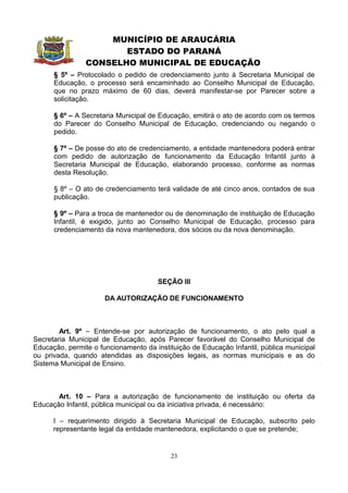 MUNICÍPIO DE ARAUCÁRIA
                       ESTADO DO PARANÁ
                CONSELHO MUNICIPAL DE EDUCAÇÃO
      § 5º – Protocolado o pedido de credenciamento junto à Secretaria Municipal de
      Educação, o processo será encaminhado ao Conselho Municipal de Educação,
      que no prazo máximo de 60 dias, deverá manifestar-se por Parecer sobre a
      solicitação.

      § 6º – A Secretaria Municipal de Educação, emitirá o ato de acordo com os termos
      do Parecer do Conselho Municipal de Educação, credenciando ou negando o
      pedido.

      § 7º – De posse do ato de credenciamento, a entidade mantenedora poderá entrar
      com pedido de autorização de funcionamento da Educação Infantil junto à
      Secretaria Municipal de Educação, elaborando processo, conforme as normas
      desta Resolução.

      § 8º – O ato de credenciamento terá validade de até cinco anos, contados de sua
      publicação.

      § 9º – Para a troca de mantenedor ou de denominação de instituição de Educação
      Infantil, é exigido, junto ao Conselho Municipal de Educação, processo para
      credenciamento da nova mantenedora, dos sócios ou da nova denominação.




                                      SEÇÃO III

                      DA AUTORIZAÇÃO DE FUNCIONAMENTO



        Art. 9º – Entende-se por autorização de funcionamento, o ato pelo qual a
Secretaria Municipal de Educação, após Parecer favorável do Conselho Municipal de
Educação, permite o funcionamento da instituição de Educação Infantil, pública municipal
ou privada, quando atendidas as disposições legais, as normas municipais e as do
Sistema Municipal de Ensino.



       Art. 10 – Para a autorização de funcionamento de instituição ou oferta da
Educação Infantil, pública municipal ou da iniciativa privada, é necessário:

      I – requerimento dirigido à Secretaria Municipal de Educação, subscrito pelo
      representante legal da entidade mantenedora, explicitando o que se pretende;


                                          23
 