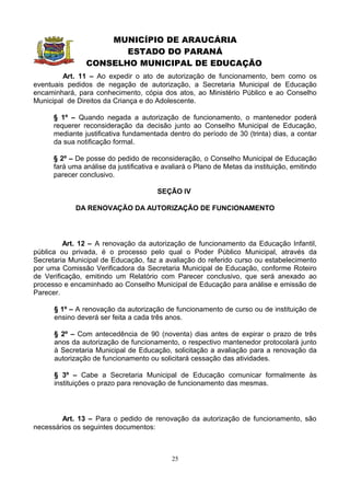 MUNICÍPIO DE ARAUCÁRIA
                       ESTADO DO PARANÁ
                CONSELHO MUNICIPAL DE EDUCAÇÃO
         Art. 11 – Ao expedir o ato de autorização de funcionamento, bem como os
eventuais pedidos de negação de autorização, a Secretaria Municipal de Educação
encaminhará, para conhecimento, cópia dos atos, ao Ministério Público e ao Conselho
Municipal de Direitos da Criança e do Adolescente.

      § 1º – Quando negada a autorização de funcionamento, o mantenedor poderá
      requerer reconsideração da decisão junto ao Conselho Municipal de Educação,
      mediante justificativa fundamentada dentro do período de 30 (trinta) dias, a contar
      da sua notificação formal.

      § 2º – De posse do pedido de reconsideração, o Conselho Municipal de Educação
      fará uma análise da justificativa e avaliará o Plano de Metas da instituição, emitindo
      parecer conclusivo.

                                       SEÇÃO IV

             DA RENOVAÇÃO DA AUTORIZAÇÃO DE FUNCIONAMENTO




         Art. 12 – A renovação da autorização de funcionamento da Educação Infantil,
pública ou privada, é o processo pelo qual o Poder Público Municipal, através da
Secretaria Municipal de Educação, faz a avaliação do referido curso ou estabelecimento
por uma Comissão Verificadora da Secretaria Municipal de Educação, conforme Roteiro
de Verificação, emitindo um Relatório com Parecer conclusivo, que será anexado ao
processo e encaminhado ao Conselho Municipal de Educação para análise e emissão de
Parecer.

      § 1º – A renovação da autorização de funcionamento de curso ou de instituição de
      ensino deverá ser feita a cada três anos.

      § 2º – Com antecedência de 90 (noventa) dias antes de expirar o prazo de três
      anos da autorização de funcionamento, o respectivo mantenedor protocolará junto
      à Secretaria Municipal de Educação, solicitação a avaliação para a renovação da
      autorização de funcionamento ou solicitará cessação das atividades.

      § 3º – Cabe a Secretaria Municipal de Educação comunicar formalmente às
      instituições o prazo para renovação de funcionamento das mesmas.




        Art. 13 – Para o pedido de renovação da autorização de funcionamento, são
necessários os seguintes documentos:



                                            25
 