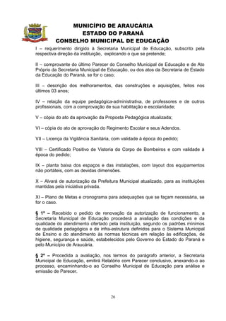 MUNICÍPIO DE ARAUCÁRIA
                ESTADO DO PARANÁ
         CONSELHO MUNICIPAL DE EDUCAÇÃO
I – requerimento dirigido à Secretaria Municipal de Educação, subscrito pela
respectiva direção da instituição, explicando o que se pretende;

II – comprovante do último Parecer do Conselho Municipal de Educação e de Ato
Próprio da Secretaria Municipal de Educação, ou dos atos da Secretaria de Estado
da Educação do Paraná, se for o caso;

III – descrição dos melhoramentos, das construções e aquisições, feitos nos
últimos 03 anos;

IV – relação da equipe pedagógica-administrativa, de professores e de outros
profissionais, com a comprovação de sua habilitação e escolaridade;

V – cópia do ato da aprovação da Proposta Pedagógica atualizada;

VI – cópia do ato de aprovação do Regimento Escolar e seus Adendos.

VII – Licença da Vigilância Sanitária, com validade à época do pedido;

VIII – Certificado Positivo de Vistoria do Corpo de Bombeiros e com validade à
época do pedido;

IX – planta baixa dos espaços e das instalações, com layout dos equipamentos
não portáteis, com as devidas dimensões.

X – Alvará de autorização da Prefeitura Municipal atualizado, para as instituições
mantidas pela iniciativa privada.

XI – Plano de Metas e cronograma para adequações que se façam necessária, se
for o caso.

§ 1º – Recebido o pedido de renovação da autorização de funcionamento, a
Secretaria Municipal de Educação procederá a avaliação das condições e da
qualidade do atendimento ofertado pela instituição, segundo os padrões mínimos
de qualidade pedagógica e de infra-estrutura definidos para o Sistema Municipal
de Ensino e do atendimento às normas técnicas em relação às edificações, de
higiene, segurança e saúde, estabelecidos pelo Governo do Estado do Paraná e
pelo Município de Araucária.

§ 2º – Procedida a avaliação, nos termos do parágrafo anterior, a Secretaria
Municipal de Educação, emitirá Relatório com Parecer conclusivo, anexando-o ao
processo, encaminhando-o ao Conselho Municipal de Educação para análise e
emissão de Parecer.




                                     26
 