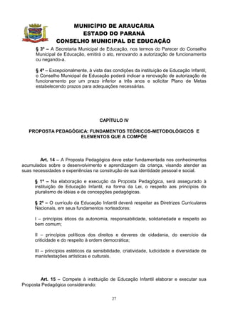 MUNICÍPIO DE ARAUCÁRIA
                       ESTADO DO PARANÁ
                CONSELHO MUNICIPAL DE EDUCAÇÃO
      § 3º – A Secretaria Municipal de Educação, nos termos do Parecer do Conselho
      Municipal de Educação, emitirá o ato, renovando a autorização de funcionamento
      ou negando-a.

      § 4º – Excepcionalmente, à vista das condições da instituição de Educação Infantil,
      o Conselho Municipal de Educação poderá indicar a renovação de autorização de
      funcionamento por um prazo inferior a três anos e solicitar Plano de Metas
      estabelecendo prazos para adequações necessárias.




                                      CAPÍTULO IV

   PROPOSTA PEDAGÓGICA: FUNDAMENTOS TEÓRICOS-METODOLÓGICOS E
                    ELEMENTOS QUE A COMPÕE




        Art. 14 – A Proposta Pedagógica deve estar fundamentada nos conhecimentos
acumulados sobre o desenvolvimento e aprendizagem da criança, visando atender as
suas necessidades e experiências na construção de sua identidade pessoal e social.

      § 1º – Na elaboração e execução da Proposta Pedagógica, será assegurado à
      instituição de Educação Infantil, na forma da Lei, o respeito aos princípios do
      pluralismo de idéias e de concepções pedagógicas.

      § 2º – O currículo da Educação Infantil deverá respeitar as Diretrizes Curriculares
      Nacionais, em seus fundamentos norteadores:

      I – princípios éticos da autonomia, responsabilidade, solidariedade e respeito ao
      bem comum;

      II – princípios políticos dos direitos e deveres de cidadania, do exercício da
      criticidade e do respeito à ordem democrática;

      III – princípios estéticos da sensibilidade, criatividade, ludicidade e diversidade de
      manisfestações artísticas e culturais.




        Art. 15 – Compete à instituição de Educação Infantil elaborar e executar sua
Proposta Pedagógica considerando:


                                            27
 