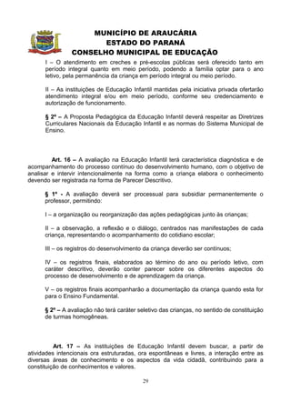 MUNICÍPIO DE ARAUCÁRIA
                       ESTADO DO PARANÁ
                CONSELHO MUNICIPAL DE EDUCAÇÃO
      I – O atendimento em creches e pré-escolas públicas será oferecido tanto em
      período integral quanto em meio período, podendo a família optar para o ano
      letivo, pela permanência da criança em período integral ou meio período.

      II – As instituições de Educação Infantil mantidas pela iniciativa privada ofertarão
      atendimento integral e/ou em meio período, conforme seu credenciamento e
      autorização de funcionamento.

      § 2º – A Proposta Pedagógica da Educação Infantil deverá respeitar as Diretrizes
      Curriculares Nacionais da Educação Infantil e as normas do Sistema Municipal de
      Ensino.




         Art. 16 – A avaliação na Educação Infantil terá característica diagnóstica e de
acompanhamento do processo contínuo do desenvolvimento humano, com o objetivo de
analisar e intervir intencionalmente na forma como a criança elabora o conhecimento
devendo ser registrada na forma de Parecer Descritivo.

      § 1º - A avaliação deverá ser processual para subsidiar permanentemente o
      professor, permitindo:

      I – a organização ou reorganização das ações pedagógicas junto às crianças;

      II – a observação, a reflexão e o diálogo, centrados nas manifestações de cada
      criança, representando o acompanhamento do cotidiano escolar;

      III – os registros do desenvolvimento da criança deverão ser contínuos;

      IV – os registros finais, elaborados ao término do ano ou período letivo, com
      caráter descritivo, deverão conter parecer sobre os diferentes aspectos do
      processo de desenvolvimento e de aprendizagem da criança.

      V – os registros finais acompanharão a documentação da criança quando esta for
      para o Ensino Fundamental.

      § 2º – A avaliação não terá caráter seletivo das crianças, no sentido de constituição
      de turmas homogêneas.




          Art. 17 – As instituições de Educação Infantil devem buscar, a partir de
atividades intencionais ora estruturadas, ora espontâneas e livres, a interação entre as
diversas áreas de conhecimento e os aspectos da vida cidadã, contribuindo para a
constituição de conhecimentos e valores.

                                            29
 