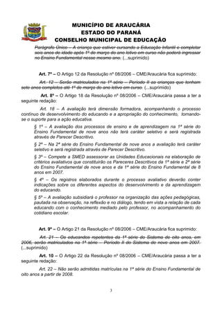 MUNICÍPIO DE ARAUCÁRIA
                       ESTADO DO PARANÁ
                CONSELHO MUNICIPAL DE EDUCAÇÃO
      Parágrafo Único – A criança que estiver cursando a Educação Infantil e completar
      seis anos de idade após 1º de março do ano letivo em curso não poderá ingressar
      no Ensino Fundamental nesse mesmo ano. (...suprimido)


        Art. 7º – O Artigo 12 da Resolução nº 08/2006 – CME/Araucária fica suprimido:
        Art. 12 – Serão matriculados na 1ª série – Período II as crianças que tenham
sete anos completos até 1º de março do ano letivo em curso. (...suprimido)
          Art. 8º – O Artigo 18 da Resolução nº 08/2006 – CME/Araucária passa a ter a
seguinte redação:
         Art. 18 – A avaliação terá dimensão formadora, acompanhando o processo
contínuo de desenvolvimento do educando e a apropriação do conhecimento, tornando-
se o suporte para a ação educativa.
      § 1º – A avaliação dos processos de ensino e de aprendizagem na 1ª série do
      Ensino Fundamental de nove anos não terá caráter seletivo e será registrada
      através de Parecer Descritivo.
      § 2º – Na 2ª série do Ensino Fundamental de nove anos a avaliação terá caráter
      seletivo e será registrada através de Parecer Descritivo.
      § 3º – Compete a SMED assessorar as Unidades Educacionais na elaboração de
      critérios avaliativos que constituirão os Pareceres Descritivos da 1ª série e 2ª série
      do Ensino Fundamental de nove anos e da 1ª série do Ensino Fundamental de 8
      anos em 2007.
      § 4º – Os registros elaborados durante o processo avaliativo deverão conter
      indicações sobre os diferentes aspectos do desenvolvimento e da aprendizagem
      do educando.
      § 5º – A avaliação subsidiará o professor na organização das ações pedagógicas,
      pautada na observação, na reflexão e no diálogo, tendo em vista a relação de cada
      educando com o conhecimento mediado pelo professor, no acompanhamento do
      cotidiano escolar.


        Art. 9º – O Artigo 21 da Resolução nº 08/2006 – CME/Araucária fica suprimido:
          Art. 21 – Os educandos repetentes da 1ª série do Sistema de oito anos, em
2006, serão matriculados na 1ª série – Período II do Sistema de nove anos em 2007.
(...suprimido)
         Art. 10 – O Artigo 22 da Resolução nº 08/2006 – CME/Araucária passa a ter a
seguinte redação:
         Art. 22 – Não serão admitidas matrículas na 1ª série do Ensino Fundamental de
oito anos a partir de 2008.


                                             3
 