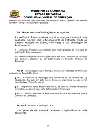 MUNICÍPIO DE ARAUCÁRIA
                      ESTADO DO PARANÁ
               CONSELHO MUNICIPAL DE EDUCAÇÃO
cessação de atividades das instituições de Educação Infantil, devendo seu relatório
constituir-se em peça integrante do processo.




        Art. 30 – As formas de Verificação são as seguintes:

      I – Verificação Prévia, mediante a qual se averigua a satisfação das
      condições mínimas para o funcionamento da instituição criado no
      Sistema Municipal de Ensino, com vistas à sua autorização de
      funcionamento;

      II – Verificação Complementar, realizada para instruir processo de renovação da
      autorização de funcionamento;

      III – Verificação Especial, realizada para apurar denúncias, nos casos de cessação
      das atividades escolares ou por determinação do Conselho Municipal de
      Educação.




        Art. 31 – Em qualquer de suas formas, a Verificação é realizada por Comissão
designada por Decreto Municipal.

      § 1º – A Comissão de Verificação será constituída de no mínimo três (3)
      educadores, dos quais um pelo menos deverá ser especialista na área ou ter
      experiência em Educação Infantil.

      § 2º – Integrante do corpo docente, dirigente ou de apoio da unidade educacional
      em análise, não poderá fazer parte da Comissão de Verificação;

      § 3º – O Conselho Municipal de Educação poderá indicar representante para a
      Comissão de Verificação.




        Art. 32 – À Comissão de Verificação cabe:

      I – no plano da documentação, examinar a legitimidade de cada
      documento;




                                          34
 