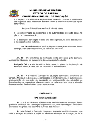 MUNICÍPIO DE ARAUCÁRIA
                       ESTADO DO PARANÁ
                CONSELHO MUNICIPAL DE EDUCAÇÃO
      II – no plano dos requisitos e especificações materiais, constatar o atendimento
      das exigências desta Resolução, mediante laudos e verificação in loco dos órgãos
      competentes.

               Art. 33 – O Relatório de Verificação deverá conter:

      I – a comprovação da existência e da autenticidade de cada peça, no
      plano da documentação;

      II – a descrição e apreciação de cada uma das exigências, no plano dos requisitos
      e das especificações materiais.

              Art. 34 – O Relatório de Verificação para a cessação de atividades deverá
      abranger, além das características, as causas da cessação.




         Art. 35 – Os formulários de Verificação serão elaborados pela Secretaria
Municipal de Educação, em cumprimento às normas desta Resolução.

      Parágrafo Único – Os formulários farão parte do plano de implantação de
      Educação Infantil, e deles será ser dada ciência ao interessado.




         Art. 36 – A Secretaria Municipal de Educação comunicará anualmente ao
Conselho Municipal de Educação, as concessões de credenciamento, de autorização de
funcionamento, de renovação da autorização de funcionamento, das alterações de
denominação e de cessação de atividades, conforme cada caso, bem como a alteração
de denominações das instituições ou de mantenedoras.




                                    CAPÍTULO VIII

                              DAS IRREGULARIDADES

         Art. 37 – A apuração das irregularidades das instituições de Educação Infantil
que forem apontadas pela Verificação ou por outras vias, será efetuada por Comissão de
Sindicância designada pelo Secretário Municipal de Educação.

         Art. 38 – Caberá, à Comissão designada, apresentar relatório circunstanciado
sobre a situação encontrada e propor ao Secretário Municipal de Educação, se for o


                                           35
 