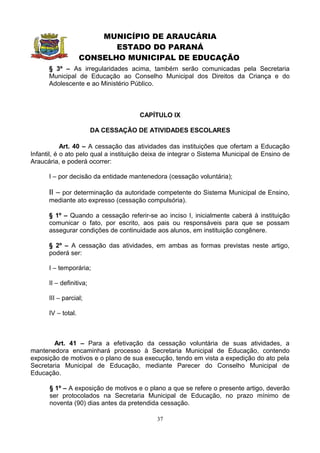 MUNICÍPIO DE ARAUCÁRIA
                           ESTADO DO PARANÁ
                    CONSELHO MUNICIPAL DE EDUCAÇÃO
      § 3º – As irregularidades acima, também serão comunicadas pela Secretaria
      Municipal de Educação ao Conselho Municipal dos Direitos da Criança e do
      Adolescente e ao Ministério Público.



                                      CAPÍTULO IX

                         DA CESSAÇÃO DE ATIVIDADES ESCOLARES

            Art. 40 – A cessação das atividades das instituições que ofertam a Educação
Infantil, é o ato pelo qual a instituição deixa de integrar o Sistema Municipal de Ensino de
Araucária, e poderá ocorrer:

      I – por decisão da entidade mantenedora (cessação voluntária);

      II – por determinação da autoridade competente do Sistema Municipal de Ensino,
      mediante ato expresso (cessação compulsória).

      § 1º – Quando a cessação referir-se ao inciso I, inicialmente caberá à instituição
      comunicar o fato, por escrito, aos pais ou responsáveis para que se possam
      assegurar condições de continuidade aos alunos, em instituição congênere.

      § 2º – A cessação das atividades, em ambas as formas previstas neste artigo,
      poderá ser:

      I – temporária;

      II – definitiva;

      III – parcial;

      IV – total.



        Art. 41 – Para a efetivação da cessação voluntária de suas atividades, a
mantenedora encaminhará processo à Secretaria Municipal de Educação, contendo
exposição de motivos e o plano de sua execução, tendo em vista a expedição do ato pela
Secretaria Municipal de Educação, mediante Parecer do Conselho Municipal de
Educação.

      § 1º – A exposição de motivos e o plano a que se refere o presente artigo, deverão
      ser protocolados na Secretaria Municipal de Educação, no prazo mínimo de
      noventa (90) dias antes da pretendida cessação.

                                            37
 