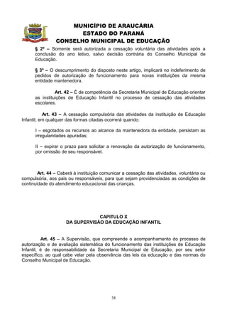 MUNICÍPIO DE ARAUCÁRIA
                       ESTADO DO PARANÁ
                CONSELHO MUNICIPAL DE EDUCAÇÃO
      § 2º – Somente será autorizada a cessação voluntária das atividades após a
      conclusão do ano letivo, salvo decisão contrária do Conselho Municipal de
      Educação.

      § 3º – O descumprimento do disposto neste artigo, implicará no indeferimento de
      pedidos de autorização de funcionamento para novas instituições da mesma
      entidade mantenedora.

                Art. 42 – É de competência da Secretaria Municipal de Educação orientar
      as instituições de Educação Infantil no processo de cessação das atividades
      escolares.

           Art. 43 – A cessação compulsória das atividades da instituição de Educação
Infantil, em qualquer das formas citadas ocorrerá quando:

      I – esgotados os recursos ao alcance da mantenedora da entidade, persistam as
      irregularidades apuradas;

      II – expirar o prazo para solicitar a renovação da autorização de funcionamento,
      por omissão de seu responsável.



        Art. 44 – Caberá à instituição comunicar a cessação das atividades, voluntária ou
compulsória, aos pais ou responsáveis, para que sejam providenciadas as condições de
continuidade do atendimento educacional das crianças.




                                 CAPITULO X
                     DA SUPERVISÃO DA EDUCAÇÃO INFANTIL


          Art. 45 – A Supervisão, que compreende o acompanhamento do processo de
autorização e de avaliação sistemática do funcionamento das instituições de Educação
Infantil, é de responsabilidade da Secretaria Municipal de Educação, por seu setor
específico, ao qual cabe velar pela observância das leis da educação e das normas do
Conselho Municipal de Educação.




                                           38
 