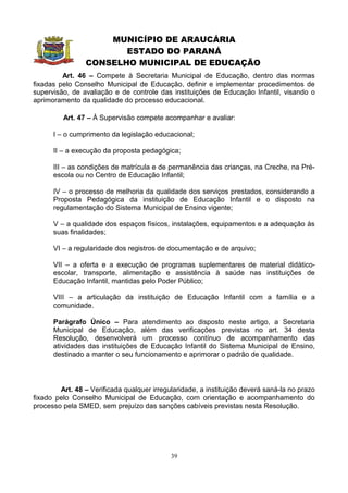 MUNICÍPIO DE ARAUCÁRIA
                       ESTADO DO PARANÁ
                CONSELHO MUNICIPAL DE EDUCAÇÃO
         Art. 46 – Compete à Secretaria Municipal de Educação, dentro das normas
fixadas pelo Conselho Municipal de Educação, definir e implementar procedimentos de
supervisão, de avaliação e de controle das instituições de Educação Infantil, visando o
aprimoramento da qualidade do processo educacional.

         Art. 47 – À Supervisão compete acompanhar e avaliar:

      I – o cumprimento da legislação educacional;

      II – a execução da proposta pedagógica;

      III – as condições de matrícula e de permanência das crianças, na Creche, na Pré-
      escola ou no Centro de Educação Infantil;

      IV – o processo de melhoria da qualidade dos serviços prestados, considerando a
      Proposta Pedagógica da instituição de Educação Infantil e o disposto na
      regulamentação do Sistema Municipal de Ensino vigente;

      V – a qualidade dos espaços físicos, instalações, equipamentos e a adequação às
      suas finalidades;

      VI – a regularidade dos registros de documentação e de arquivo;

      VII – a oferta e a execução de programas suplementares de material didático-
      escolar, transporte, alimentação e assistência à saúde nas instituições de
      Educação Infantil, mantidas pelo Poder Público;

      VIII – a articulação da instituição de Educação Infantil com a família e a
      comunidade.

      Parágrafo Único – Para atendimento ao disposto neste artigo, a Secretaria
      Municipal de Educação, além das verificações previstas no art. 34 desta
      Resolução, desenvolverá um processo contínuo de acompanhamento das
      atividades das instituições de Educação Infantil do Sistema Municipal de Ensino,
      destinado a manter o seu funcionamento e aprimorar o padrão de qualidade.




        Art. 48 – Verificada qualquer irregularidade, a instituição deverá saná-la no prazo
fixado pelo Conselho Municipal de Educação, com orientação e acompanhamento do
processo pela SMED, sem prejuízo das sanções cabíveis previstas nesta Resolução.




                                            39
 
