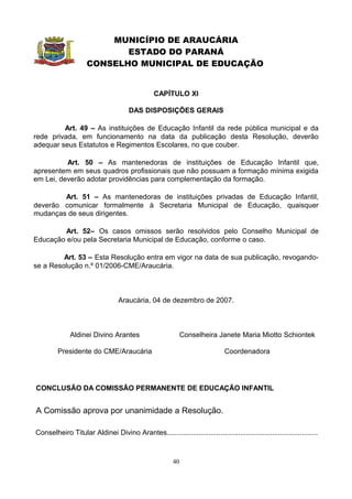 MUNICÍPIO DE ARAUCÁRIA
                            ESTADO DO PARANÁ
                     CONSELHO MUNICIPAL DE EDUCAÇÃO


                                                 CAPÍTULO XI

                                      DAS DISPOSIÇÕES GERAIS

         Art. 49 – As instituições de Educação Infantil da rede pública municipal e da
rede privada, em funcionamento na data da publicação desta Resolução, deverão
adequar seus Estatutos e Regimentos Escolares, no que couber.

          Art. 50 – As mantenedoras de instituições de Educação Infantil que,
apresentem em seus quadros profissionais que não possuam a formação mínima exigida
em Lei, deverão adotar providências para complementação da formação.

        Art. 51 – As mantenedoras de instituições privadas de Educação Infantil,
deverão comunicar formalmente à Secretaria Municipal de Educação, quaisquer
mudanças de seus dirigentes.

         Art. 52– Os casos omissos serão resolvidos pelo Conselho Municipal de
Educação e/ou pela Secretaria Municipal de Educação, conforme o caso.

         Art. 53 – Esta Resolução entra em vigor na data de sua publicação, revogando-
se a Resolução n.º 01/2006-CME/Araucária.



                                  Araucária, 04 de dezembro de 2007.



              Aldinei Divino Arantes                        Conselheira Janete Maria Miotto Schiontek

         Presidente do CME/Araucária                                          Coordenadora




CONCLUSÃO DA COMISSÃO PERMANENTE DE EDUCAÇÃO INFANTIL


A Comissão aprova por unanimidade a Resolução.

Conselheiro Titular Aldinei Divino Arantes............................................................................



                                                         40
 