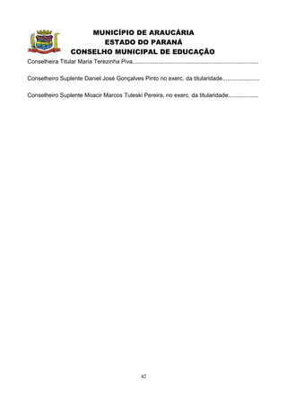 MUNICÍPIO DE ARAUCÁRIA
                             ESTADO DO PARANÁ
                      CONSELHO MUNICIPAL DE EDUCAÇÃO
Conselheira Titular Maria Terezinha Piva..............................................................................

Conselheiro Suplente Daniel José Gonçalves Pinto no exerc. da titularidade.......................

Conselheiro Suplente Moacir Marcos Tuleski Pereira, no exerc. da titularidade...................




                                                         42
 