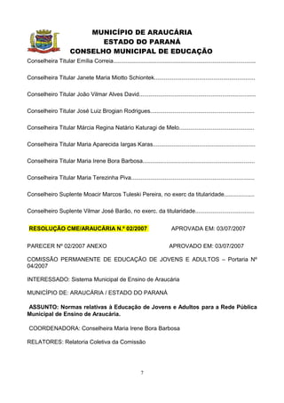 MUNICÍPIO DE ARAUCÁRIA
                              ESTADO DO PARANÁ
                       CONSELHO MUNICIPAL DE EDUCAÇÃO
Conselheira Titular Emília Correia.........................................................................................

Conselheira Titular Janete Maria Miotto Schiontek...............................................................

Conselheiro Titular João Vilmar Alves David.........................................................................

Conselheiro Titular José Luiz Brogian Rodrigues.................................................................

Conselheira Titular Márcia Regina Natário Katuragi de Melo...............................................

Conselheira Titular Maria Aparecida Iargas Karas................................................................

Conselheira Titular Maria Irene Bora Barbosa......................................................................

Conselheira Titular Maria Terezinha Piva.............................................................................

Conselheiro Suplente Moacir Marcos Tuleski Pereira, no exerc da titularidade...................

Conselheiro Suplente Vilmar José Barão, no exerc. da titularidade.....................................


 RESOLUÇÃO CME/ARAUCÁRIA N.º 02/2007                                         APROVADA EM: 03/07/2007


PARECER Nº 02/2007 ANEXO                                                    APROVADO EM: 03/07/2007

COMISSÃO PERMANENTE DE EDUCAÇÃO DE JOVENS E ADULTOS – Portaria Nº
04/2007

INTERESSADO: Sistema Municipal de Ensino de Araucária

MUNICÍPIO DE: ARAUCÁRIA / ESTADO DO PARANÁ

ASSUNTO: Normas relativas à Educação de Jovens e Adultos para a Rede Pública
Municipal de Ensino de Araucária.

 COORDENADORA: Conselheira Maria Irene Bora Barbosa

RELATORES: Relatoria Coletiva da Comissão




                                                             7
 