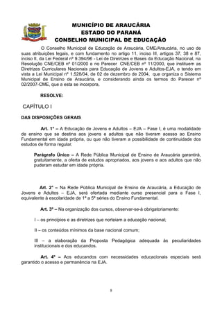 MUNICÍPIO DE ARAUCÁRIA
                       ESTADO DO PARANÁ
                CONSELHO MUNICIPAL DE EDUCAÇÃO
            O Conselho Municipal de Educação de Araucária, CME/Araucária, no uso de
suas atribuições legais, e com fundamento no artigo 11, inciso III, artigos 37, 38 e 87,
inciso II, da Lei Federal nº 9.394/96 - Lei de Diretrizes e Bases da Educação Nacional, na
Resolução CNE/CEB nº 01/2000 e no Parecer CNE/CEB nº 11/2000, que instituem as
Diretrizes Curriculares Nacionais para Educação de Jovens e Adultos-EJA, e tendo em
vista a Lei Municipal nº 1.528/04, de 02 de dezembro de 2004, que organiza o Sistema
Municipal de Ensino de Araucária, e considerando ainda os termos do Parecer nº
02/2007-CME, que a esta se incorpora,

         RESOLVE:

CAPÍTULO I

DAS DISPOSIÇÕES GERAIS

         Art. 1° – A Educação de Jovens e Adultos – EJA – Fase I, é uma modalidade
de ensino que se destina aos jovens e adultos que não tiveram acesso ao Ensino
Fundamental em idade própria, ou que não tiveram a possibilidade de continuidade dos
estudos de forma regular.

      Parágrafo Único – A Rede Pública Municipal de Ensino de Araucária garantirá,
      gratuitamente, a oferta de estudos apropriados, aos jovens e aos adultos que não
      puderam estudar em idade própria.




         Art. 2° – Na Rede Pública Municipal de Ensino de Araucária, a Educação de
Jovens e Adultos – EJA, será ofertada mediante curso presencial para a Fase I,
equivalente à escolaridade de 1ª a 5ª séries do Ensino Fundamental.

         Art. 3º – Na organização dos cursos, observar-se-á obrigatoriamente:

      I – os princípios e as diretrizes que norteiam a educação nacional;

      II – os conteúdos mínimos da base nacional comum;

      III – a elaboração da Proposta Pedagógica adequada às peculiaridades
      institucionais e dos educandos.

          Art. 4º – Aos educandos com necessidades educacionais especiais será
garantido o acesso e permanência na EJA.




                                            8
 