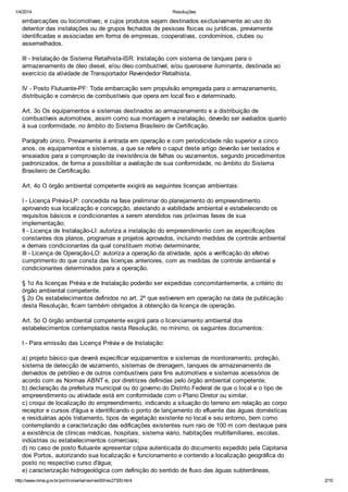 1/4/2014 Resoluções
http://www.mma.gov.br/port/conama/res/res00/res27300.html 2/10
embarcações ou locomotivas; e cujos produtos sejam destinados exclusivamente ao uso do
detentor das instalações ou de grupos fechados de pessoas físicas ou jurídicas, previamente
identificadas e associadas em forma de empresas, cooperativas, condomínios, clubes ou
assemelhados.
III - Instalação de Sistema Retalhista-ISR: Instalação com sistema de tanques para o
armazenamento de óleo diesel, e/ou óleo combustível, e/ou querosene iluminante, destinada ao
exercício da atividade de Transportador Revendedor Retalhista.
IV - Posto Flutuante-PF: Toda embarcação sem propulsão empregada para o armazenamento,
distribuição e comércio de combustíveis que opera em local fixo e determinado.
Art. 3o Os equipamentos e sistemas destinados ao armazenamento e a distribuição de
combustíveis automotivos, assim como sua montagem e instalação, deverão ser avaliados quanto
à sua conformidade, no âmbito do Sistema Brasileiro de Certificação.
Parágrafo único. Previamente à entrada em operação e com periodicidade não superior a cinco
anos, os equipamentos e sistemas, a que se refere o caput deste artigo deverão ser testados e
ensaiados para a comprovação da inexistência de falhas ou vazamentos, segundo procedimentos
padronizados, de forma a possibilitar a avaliação de sua conformidade, no âmbito do Sistema
Brasileiro de Certificação.
Art. 4o O órgão ambiental competente exigirá as seguintes licenças ambientais:
I - Licença Prévia-LP: concedida na fase preliminar do planejamento do empreendimento
aprovando sua localização e concepção, atestando a viabilidade ambiental e estabelecendo os
requisitos básicos e condicionantes a serem atendidos nas próximas fases de sua
implementação;
II - Licença de Instalação-LI: autoriza a instalação do empreendimento com as especificações
constantes dos planos, programas e projetos aprovados, incluindo medidas de controle ambiental
e demais condicionantes da qual constituem motivo determinante;
III - Licença de Operação-LO: autoriza a operação da atividade, após a verificação do efetivo
cumprimento do que consta das licenças anteriores, com as medidas de controle ambiental e
condicionantes determinados para a operação.
§ 1o As licenças Prévia e de Instalação poderão ser expedidas concomitantemente, a critério do
órgão ambiental competente.
§ 2o Os estabelecimentos definidos no art. 2º que estiverem em operação na data de publicação
desta Resolução, ficam também obrigados à obtenção da licença de operação.
Art. 5o O órgão ambiental competente exigirá para o licenciamento ambiental dos
estabelecimentos contemplados nesta Resolução, no mínimo, os seguintes documentos:
I - Para emissão das Licença Prévia e de Instalação:
a) projeto básico que deverá especificar equipamentos e sistemas de monitoramento, proteção,
sistema de detecção de vazamento, sistemas de drenagem, tanques de armazenamento de
derivados de petróleo e de outros combustíveis para fins automotivos e sistemas acessórios de
acordo com as Normas ABNT e, por diretrizes definidas pelo órgão ambiental competente;
b) declaração da prefeitura municipal ou do governo do Distrito Federal de que o local e o tipo de
empreendimento ou atividade está em conformidade com o Plano Diretor ou similar.
c) croqui de localização do empreendimento, indicando a situação do terreno em relação ao corpo
receptor e cursos d'água e identificando o ponto de lançamento do efluente das águas domésticas
e residuárias após tratamento, tipos de vegetação existente no local e seu entorno, bem como
contemplando a caracterização das edificações existentes num raio de 100 m com destaque para
a existência de clínicas médicas, hospitais, sistema viário, habitações multifamiliares, escolas,
indústrias ou estabelecimentos comerciais;
d) no caso de posto flutuante apresentar cópia autenticada do documento expedido pela Capitania
dos Portos, autorizando sua localização e funcionamento e contendo a localização geográfica do
posto no respectivo curso d'água;
e) caracterização hidrogeológica com definição do sentido de fluxo das águas subterrâneas,
 