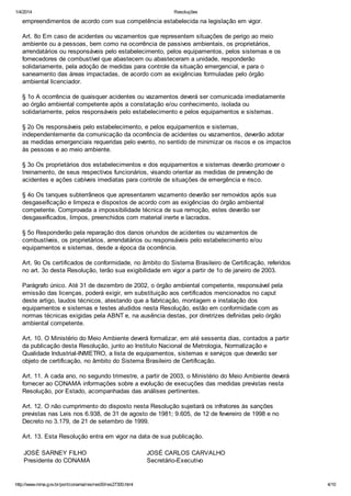 1/4/2014 Resoluções
http://www.mma.gov.br/port/conama/res/res00/res27300.html 4/10
empreendimentos de acordo com sua competência estabelecida na legislação em vigor.
Art. 8o Em caso de acidentes ou vazamentos que representem situações de perigo ao meio
ambiente ou a pessoas, bem como na ocorrência de passivos ambientais, os proprietários,
arrendatários ou responsáveis pelo estabelecimento, pelos equipamentos, pelos sistemas e os
fornecedores de combustível que abastecem ou abasteceram a unidade, responderão
solidariamente, pela adoção de medidas para controle da situação emergencial, e para o
saneamento das áreas impactadas, de acordo com as exigências formuladas pelo órgão
ambiental licenciador.
§ 1o A ocorrência de quaisquer acidentes ou vazamentos deverá ser comunicada imediatamente
ao órgão ambiental competente após a constatação e/ou conhecimento, isolada ou
solidariamente, pelos responsáveis pelo estabelecimento e pelos equipamentos e sistemas.
§ 2o Os responsáveis pelo estabelecimento, e pelos equipamentos e sistemas,
independentemente da comunicação da ocorrência de acidentes ou vazamentos, deverão adotar
as medidas emergenciais requeridas pelo evento, no sentido de minimizar os riscos e os impactos
às pessoas e ao meio ambiente.
§ 3o Os proprietários dos estabelecimentos e dos equipamentos e sistemas deverão promover o
treinamento, de seus respectivos funcionários, visando orientar as medidas de prevenção de
acidentes e ações cabíveis imediatas para controle de situações de emergência e risco.
§ 4o Os tanques subterrâneos que apresentarem vazamento deverão ser removidos após sua
desgaseificação e limpeza e dispostos de acordo com as exigências do órgão ambiental
competente. Comprovada a impossibilidade técnica de sua remoção, estes deverão ser
desgaseificados, limpos, preenchidos com material inerte e lacrados.
§ 5o Responderão pela reparação dos danos oriundos de acidentes ou vazamentos de
combustíveis, os proprietários, arrendatários ou responsáveis pelo estabelecimento e/ou
equipamentos e sistemas, desde a época da ocorrência.
Art. 9o Os certificados de conformidade, no âmbito do Sistema Brasileiro de Certificação, referidos
no art. 3o desta Resolução, terão sua exigibilidade em vigor a partir de 1o de janeiro de 2003.
Parágrafo único. Até 31 de dezembro de 2002, o órgão ambiental competente, responsável pela
emissão das licenças, poderá exigir, em substituição aos certificados mencionados no caput
deste artigo, laudos técnicos, atestando que a fabricação, montagem e instalação dos
equipamentos e sistemas e testes aludidos nesta Resolução, estão em conformidade com as
normas técnicas exigidas pela ABNT e, na ausência destas, por diretrizes definidas pelo órgão
ambiental competente.
Art. 10. O Ministério do Meio Ambiente deverá formalizar, em até sessenta dias, contados a partir
da publicação desta Resolução, junto ao Instituto Nacional de Metrologia, Normalização e
Qualidade Industrial-INMETRO, a lista de equipamentos, sistemas e serviços que deverão ser
objeto de certificação, no âmbito do Sistema Brasileiro de Certificação.
Art. 11. A cada ano, no segundo trimestre, a partir de 2003, o Ministério do Meio Ambiente deverá
fornecer ao CONAMA informações sobre a evolução de execuções das medidas previstas nesta
Resolução, por Estado, acompanhadas das análises pertinentes.
Art. 12. O não cumprimento do disposto nesta Resolução sujeitará os infratores às sanções
previstas nas Leis nos 6.938, de 31 de agosto de 1981; 9.605, de 12 de fevereiro de 1998 e no
Decreto no 3.179, de 21 de setembro de 1999.
Art. 13. Esta Resolução entra em vigor na data de sua publicação.
JOSÉ SARNEY FILHO
Presidente do CONAMA
JOSÉ CARLOS CARVALHO
Secretário-Executivo
 