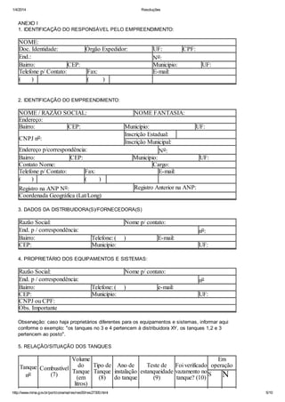 1/4/2014 Resoluções
http://www.mma.gov.br/port/conama/res/res00/res27300.html 5/10
ANEXO I
1. IDENTIFICAÇÃO DO RESPONSÁVEL PELO EMPREENDIMENTO:
NOME:
Doc. Identidade: Órgão Expedidor: UF: CPF:
End.: No:
Bairro: CEP: Município: UF:
Telefone p/ Contato: Fax: E-mail:
( ) ( )
2. IDENTIFICAÇÃO DO EMPREENDIMENTO:
NOME / RAZÃO SOCIAL: NOME FANTASIA:
Endereço:
Bairro: CEP: Município: UF:
CNPJ no:
Inscrição Estadual:
Inscrição Municipal:
Endereço p/correspondência: No:
Bairro: CEP: Município: UF:
Contato Nome: Cargo:
Telefone p/ Contato: Fax: E-mail:
( ) ( )
Registro na ANP No: Registro Anterior na ANP:
Coordenada Geográfica (Lat/Long)
3. DADOS DA DISTRIBUIDORA(S)/FORNECEDORA(S)
Razão Social: Nome p/ contato:
End. p / correspondência: no:
Bairro: Telefone: ( ) E-mail:
CEP: Município: UF:
4. PROPRIETÁRIO DOS EQUIPAMENTOS E SISTEMAS:
Razão Social: Nome p/ contato:
End. p / correspondência: no
Bairro: Telefone: ( ) e-mail:
CEP: Município: UF:
CNPJ ou CPF:
Obs. Importante
Observação: caso haja proprietários diferentes para os equipamentos e sistemas, informar aqui
conforme o exemplo: "os tanques no 3 e 4 pertencem à distribuidora XY, os tanques 1,2 e 3
pertencem ao posto".
5. RELAÇÃO/SITUAÇÃO DOS TANQUES
Tanque
no
Combustível
(7)
Volume
do
Tanque
(em
litros)
Tipo de
Tanque
(8)
Ano de
instalação
do tanque
Teste de
estanqueidade
(9)
Foi verificado
vazamento no
tanque? (10)
Em
operação
S N
 