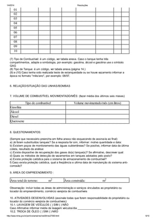 1/4/2014 Resoluções
http://www.mma.gov.br/port/conama/res/res00/res27300.html 6/10
01
02
03
04
05
06
07
08
09
10
(7) Tipo de Combustível: é um código, ver tabela anexa. Caso o tanque tenha três
compartimentos, adapte a simbologia, por exemplo: gasolina, álcool e gasolina use o símbolo
GAG
(8) Tipo de Tanque: é um código, ver tabela anexa.(página 14.)
(9) e (10) Caso tenha sido realizada teste de estanqueidade ou se houve vazamento informar a
época no formato "mês/ano", por exemplo: 08/97.
6. RELAÇÃO/SITUAÇÃO DAS LINHAS/BOMBAS
7. VOLUME DE COMBUSTÍVEL MOVIMENTADO/MÊS: (fazer média dos últimos seis meses)
Tipo de combustível Volume movimentado/mês (em litros)
Gasolina
Álcool
Diesel
Querosene
8. QUESTIONAMENTOS:
(Sempre que necessário preencha em folha anexa não esquecendo de assina-la ao final)
a) Já foram substituídos tanques? Se a resposta for sim, informar: motivo quantidade e data:
b) Existem poços de monitoramento das águas subterrâneas? Se positivo, informar data da última
coleta, resultado da análise:
c) Existe dispositivo de recuperação dos gases do(s) tanque(s)? Se afirmativo, descrever qual:
d) Quais os métodos de detecção de vazamentos em tanques adotados pelo posto?
e) Existe proteção catódica para o sistema de armazenamento de combustível?
f) Caso exista proteção catódica, qual a freqüência e ultima data de manutenção do sistema anti-
corrosão?
9. ÁREA DO EMPREENDIMENTO :
Área total do terreno: m2 Área construída: m2
Observação: incluir todas as áreas de administração e serviços vinculados ao proprietário ou
locador do empreendimento, comércio varejista de combustíveis
10. ATIVIDADES DESENVOLVIDAS (assinale todas que forem responsabilidade do proprietário ou
locador do comércio varejista de combustíveis):
10.1. LAVAGEM DE VEÍCULOS ( ) SIM ( ) NÃO
Caso Afirmativo informar média de lavagem veículos/dia ________________
10.2. TROCA DE ÓLEO ( ) SIM ( ) NÃO
 