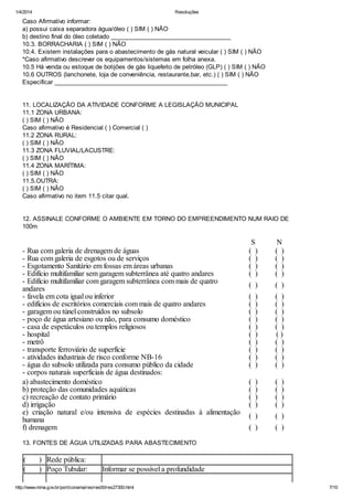 1/4/2014 Resoluções
http://www.mma.gov.br/port/conama/res/res00/res27300.html 7/10
Caso Afirmativo informar:
a) possui caixa separadora água/óleo ( ) SIM ( ) NÃO
b) destino final do óleo coletado ____________________________________
10.3. BORRACHARIA ( ) SIM ( ) NÃO
10.4. Existem instalações para o abastecimento de gás natural veicular ( ) SIM ( ) NÃO
*Caso afirmativo descrever os equipamentos/sistemas em folha anexa.
10.5 Há venda ou estoque de botijões de gás liquefeito de petróleo (GLP) ( ) SIM ( ) NÃO
10.6 OUTROS (lanchonete, loja de conveniência, restaurante,bar, etc.) ( ) SIM ( ) NÃO
Especificar ____________________________________________________
11. LOCALIZAÇÃO DA ATIVIDADE CONFORME A LEGISLAÇÃO MUNICIPAL
11.1 ZONA URBANA:
( ) SIM ( ) NÃO
Caso afirmativo é Residencial ( ) Comercial ( )
11.2 ZONA RURAL:
( ) SIM ( ) NÃO
11.3 ZONA FLUVIAL/LACUSTRE:
( ) SIM ( ) NÃO
11.4 ZONA MARÍTIMA:
( ) SIM ( ) NÃO
11.5.OUTRA:
( ) SIM ( ) NÃO
Caso afirmativo no item 11.5 citar qual.
12. ASSINALE CONFORME O AMBIENTE EM TORNO DO EMPREENDIMENTO NUM RAIO DE
100m
S N
- Rua com galeria de drenagem de águas ( ) ( )
- Rua com galeria de esgotos ou de serviços ( ) ( )
- Esgotamento Sanitário em fossas em áreas urbanas ( ) ( )
- Edifício multifamiliar sem garagem subterrânea até quatro andares ( ) ( )
- Edifício multifamiliar com garagem subterrânea com mais de quatro
andares
( ) ( )
- favela em cota igual ou inferior ( ) ( )
- edifícios de escritórios comerciais com mais de quatro andares ( ) ( )
- garagem ou túnel construídos no subsolo ( ) ( )
- poço de água artesiano ou não, para consumo doméstico ( ) ( )
- casa de espetáculos ou templos religiosos ( ) ( )
- hospital ( ) ( )
- metrô ( ) ( )
- transporte ferroviário de superfície ( ) ( )
- atividades industriais de risco conforme NB-16 ( ) ( )
- água do subsolo utilizada para consumo público da cidade ( ) ( )
- corpos naturais superficiais de água destinados:
a) abastecimento doméstico ( ) ( )
b) proteção das comunidades aquáticas ( ) ( )
c) recreação de contato primário ( ) ( )
d) irrigação ( ) ( )
e) criação natural e/ou intensiva de espécies destinadas à alimentação
humana ( ) ( )
f) drenagem ( ) ( )
13. FONTES DE ÁGUA UTILIZADAS PARA ABASTECIMENTO
( ) Rede pública:
( ) Poço Tubular: Informar se possível a profundidade
 