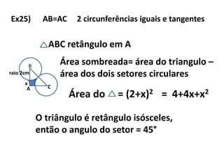 Ex25) AB=AC 2 circunferências iguais e tangentes
A
B
C
ABC retângulo em A
raio 2cm
Área sombreada= área do triangulo –
área dos dois setores circulares
Área do = (2+x)2
x
= 4+4x+x2
O triângulo é retângulo isósceles,
então o angulo do setor = 45°
 
