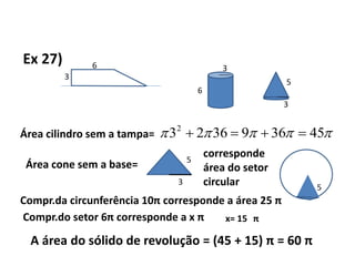 Ex 27) 6
3
5
6
3
3
Área cilindro sem a tampa=  4536936232

Área cone sem a base=
3
5
corresponde
área do setor
circular 5
Compr.da circunferência 10π corresponde a área 25 π
Compr.do setor 6π corresponde a x π x= 15 π
A área do sólido de revolução = (45 + 15) π = 60 π
 