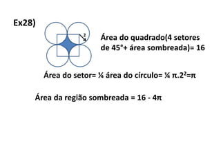 Ex28)
2
Área do quadrado(4 setores
de 45°+ área sombreada)= 16
Área do setor= ¼ área do círculo= ¼ π.22=π
Área da região sombreada = 16 - 4π
 