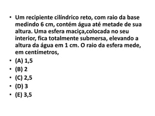 • Um recipiente cilíndrico reto, com raio da base
medindo 6 cm, contém água até metade de sua
altura. Uma esfera maciça,colocada no seu
interior, fica totalmente submersa, elevando a
altura da água em 1 cm. O raio da esfera mede,
em centímetros,
• (A) 1,5
• (B) 2
• (C) 2,5
• (D) 3
• (E) 3,5
 