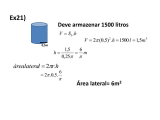 Ex21)
0,5m
Deve armazenar 1500 litros
hSV b.
32
5,11500.)5,0(2 mlhV  
mh

6
25,0
5,1

hrlárealatera .2


6
.5,0.2
Área lateral= 6m2
 