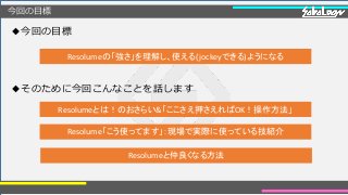 今回の目標
◆今回の目標
◆そのために今回こんなことを話します
Resolumeの「強さ」を理解し、使える(jockeyできる)ようになる
Resolumeとは！のおさらい&「ここさえ押さえればOK！操作方法」
Resolume「こう使ってます」：現場で実際に使っている技紹介
Resolumeと仲良くなる方法
 