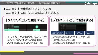「これがわかればあとは応用！」Resolume操作方法
◆エフェクトの仕様をマスターしよう
エフェクトには「2つの適応方法」がある
【クリップとして登録する】 【プロパティとして登録する】
・エフェクトが選択されているレイヤー
よりも下のレイヤーが適応範囲
・AutoPilotによる切り替えが可能
・compositionを汚さずレイヤーの
操作性向上が狙える
・用途によって適応先を使い分ける
コンポジション レイヤー クリップ グループ
 
