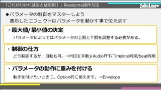 「これがわかればあとは応用！」Resolume操作方法
◆パラメータの制御をマスターしよう
適応したエフェクトはパラメータを動かす事で使えます
・制御の仕方
・パラメータの動作に重みを付ける
・最大値/最小値の決定
パラメータによってはパラメータの上限と下限を調整する必要がある。
どう制御するか、自動も可。→MIDI(手動)/AudioFFT/Timeline同期/beat同期
動きを付けたいときに。Option的に使えます。→Envelope
 
