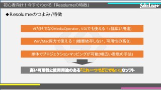 初心者向け！今すぐわかる「Resolumeの特徴」
◆Resolumeのつよみ/特徴
VJだけでなくMediaOperator、VDJでも使える！(幅広い用途)
Win/Mac両方で使える！(機器依存しない、可用性の高さ)
単体でプロジェクションマッピングが可能(幅広い表現の手法)
高い可用性と使用用途のある「これ一つでどこでもOK」なソフト
 