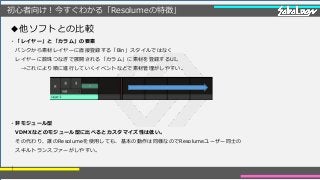 初心者向け！今すぐわかる「Resolumeの特徴」
・「レイヤー」と「カラム」の要素
バンクから素材レイヤーに直接登録する「Bin」スタイルではなく
レイヤーに数珠つなぎで展開される「カラム」に素材を登録するUI。
→これにより順に進行していくイベントなどで素材管理がしやすい。
・非モジュール型
VDMXなどのモジュール型に比べるとカスタマイズ性は低い。
その代わり、誰のResolumeを使用しても、基本の動作は同様なのでResolumeユーザー同士の
スキルトランスファーがしやすい。
｜
◆他ソフトとの比較
 