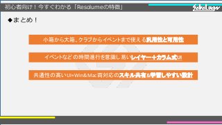 初心者向け！今すぐわかる「Resolumeの特徴」
◆まとめ！
小箱から大箱、クラブからイベントまで使える汎用性と可用性
イベントなどの時間進行を意識し易いレイヤー＋カラム式UI
共通性の高いUI+Win&Mac両対応のスキル共有&学習しやすい設計
 