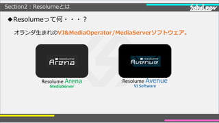 Section2：Resolumeとは
◆Resolumeって何・・・？
オランダ生まれのVJ&MediaOperator/MediaServerソフトウェア。
Resolume Arena
MediaServer
Resolume Avenu...