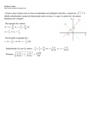 Professor Carlão
http://mate-mematica.blogspot.com


 Como a reta r forma com os eixos coordenados um triângulo isósceles, o menor de x 2 + y 2 é
obtido substituindo o ponto de intersecção entre as retas r e s que é o ponto de r de menor
distância até a origem.

 Da equação de r temos:
      21        3 21
3x − 7 y =
         ⇔ y = x−    (i)
      10        7 70
    3         7
mr = ⇒ m s = − .
    7         3

 Escrevendo a equação de s
         7                7
y − 0 = − ( x − 0) ⇔ y = − x (ii)
         3                3

                                             7     3     21      3 ⋅ 21       7 ⋅ 21
  Substituindo (ii) em (i), temos: − x = x −                ⇔ x=        ⇒ y=−        .
                                             3     7     70      58 ⋅10       58 ⋅10
                           2             2
                  3 ⋅ 21   7 ⋅ 21            21 58
  Portanto,               + −            =
                  58 ⋅10   58 ⋅10             580
 