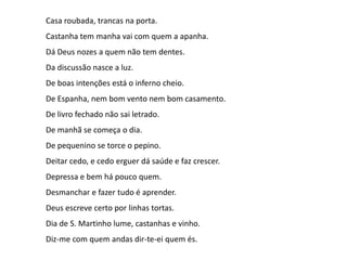 Casa roubada, trancas na porta.
Castanha tem manha vai com quem a apanha.
Dá Deus nozes a quem não tem dentes.
Da discussão nasce a luz.

De boas intenções está o inferno cheio.
De Espanha, nem bom vento nem bom casamento.
De livro fechado não sai letrado.
De manhã se começa o dia.

De pequenino se torce o pepino.
Deitar cedo, e cedo erguer dá saúde e faz crescer.
Depressa e bem há pouco quem.
Desmanchar e fazer tudo é aprender.
Deus escreve certo por linhas tortas.
Dia de S. Martinho lume, castanhas e vinho.
Diz-me com quem andas dir-te-ei quem és.

 