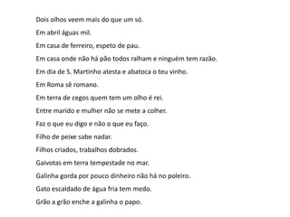 Dois olhos veem mais do que um só.
Em abril águas mil.
Em casa de ferreiro, espeto de pau.

Em casa onde não há pão todos ralham e ninguém tem razão.
Em dia de S. Martinho atesta e abatoca o teu vinho.
Em Roma sê romano.
Em terra de cegos quem tem um olho é rei.
Entre marido e mulher não se mete a colher.
Faz o que eu digo e não o que eu faço.
Filho de peixe sabe nadar.
Filhos criados, trabalhos dobrados.
Gaivotas em terra tempestade no mar.
Galinha gorda por pouco dinheiro não há no poleiro.
Gato escaldado de água fria tem medo.
Grão a grão enche a galinha o papo.

 