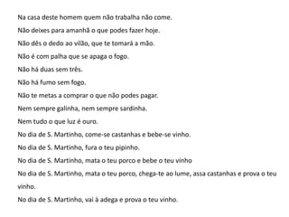 Na casa deste homem quem não trabalha não come.
Não deixes para amanhã o que podes fazer hoje.
Não dês o dedo ao vilão, que te tomará a mão.
Não é com palha que se apaga o fogo.

Não há duas sem três.
Não há fumo sem fogo.
Não te metas a comprar o que não podes pagar.
Nem sempre galinha, nem sempre sardinha.

Nem tudo o que luz é ouro.
No dia de S. Martinho, come-se castanhas e bebe-se vinho.
No dia de S. Martinho, fura o teu pipinho.
No dia de S. Martinho, mata o teu porco e bebe o teu vinho
No dia de S. Martinho, mata o teu porco, chega-te ao lume, assa castanhas e prova o teu
vinho.
No dia de S. Martinho, vai à adega e prova o teu vinho.

 