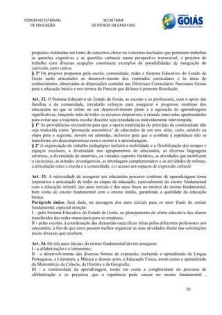 CONSELHO ESTADUAL                          SECRETARIA 
  DE EDUCAÇÃO                        DE ESTADO DA CASA CIVIL 
                                                                                                           


    
   propostas ordenadas em torno de conceitos-chave ou conceitos nucleares que permitam trabalhar
   as questões cognitivas e as questões culturais numa perspectiva transversal, e projetos de
   trabalho com diversas acepções constituem exemplos de possibilidades de integração do
   currículo, entre outros.
   § 2º Os projetos propostos pela escola, comunidade, redes e Sistema Educativo do Estado de
   Goiás serão articulados ao desenvolvimento dos conteúdos curriculares e às áreas de
   conhecimento, observadas as disposições contidas nas Diretrizes Curriculares Nacionais Gerais
   para a educação básica e nos termos do Parecer que dá base à presente Resolução.

   Art. 32. O Sistema Educativo do Estado de Goiás, as escolas e os professores, com o apoio das
   famílias e da comunidade, envidarão esforços para assegurar o progresso contínuo dos
   educandos no que se refere ao seu desenvolvimento pleno e à aquisição de aprendizagens
   significativas, lançando mão de todos os recursos disponíveis e criando renovadas oportunidades
   para evitar que a trajetória escolar discente seja retardada ou indevidamente interrompida.
   § 1º As providências necessárias para que a operacionalização do princípio da continuidade não
   seja traduzida como "promoção automática" de educandos de um ano, série, ciclo, módulo ou
   etapa para o seguinte, devem ser adotadas, inclusive para que o combate à repetência não se
   transforme em descompromisso com o ensino e a aprendizagem.
   § 2º A organização do trabalho pedagógico incluirá a mobilidade e a flexibilização dos tempos e
   espaços escolares, a diversidade nos agrupamentos de educandos, as diversas linguagens
   artísticas, a diversidade de materiais, os variados suportes literários, as atividades que mobilizem
   o raciocínio, as atitudes investigativas, as abordagens complementares e as atividades de reforço,
   a articulação entre a escola e a comunidade, e o acesso aos espaços de expressão cultural.

   Art. 33. A necessidade de assegurar aos educandos percurso contínuo de aprendizagens torna
   imperativa a articulação de todas as etapas da educação, especialmente do ensino fundamental
   com a educação infantil, dos anos iniciais e dos anos finais no interior do ensino fundamental,
   bem como do ensino fundamental com o ensino médio, garantindo a qualidade da educação
   básica.
   Parágrafo único. Será dada, na passagem dos anos iniciais para os anos finais do ensino
   fundamental, especial atenção:
   I – pelo Sistema Educativo do Estado de Goiás, ao planejamento da oferta educativa dos alunos
   transferidos das redes municipais para as estaduais;
   II - pelas escolas, à coordenação das demandas específicas feitas pelos diferentes professores aos
   educandos, a fim de que estes possam melhor organizar as suas atividades diante das solicitações
   muito diversas que recebem.

   Art. 34. Os três anos iniciais do ensino fundamental devem assegurar:
   I - a alfabetização e o letramento;
   II - o desenvolvimento das diversas formas de expressão, incluindo o aprendizado da Língua
   Portuguesa, a Literatura, a Música e demais artes, a Educação Física, assim como o aprendizado
   da Matemática, da Ciência, da História e da Geografia;
   III - a continuidade da aprendizagem, tendo em conta a complexidade do processo de
   alfabetização e os prejuízos que a repetência pode causar no ensino fundamental ,


                                                                                           10 
        
 