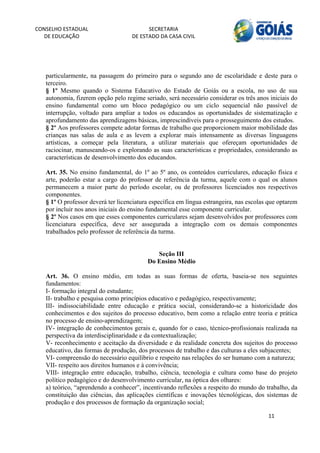 CONSELHO ESTADUAL                         SECRETARIA 
  DE EDUCAÇÃO                       DE ESTADO DA CASA CIVIL 
                                                                                                         


    
   particularmente, na passagem do primeiro para o segundo ano de escolaridade e deste para o
   terceiro.
   § 1º Mesmo quando o Sistema Educativo do Estado de Goiás ou a escola, no uso de sua
   autonomia, fizerem opção pelo regime seriado, será necessário considerar os três anos iniciais do
   ensino fundamental como um bloco pedagógico ou um ciclo sequencial não passível de
   interrupção, voltado para ampliar a todos os educandos as oportunidades de sistematização e
   aprofundamento das aprendizagens básicas, imprescindíveis para o prosseguimento dos estudos.
   § 2º Aos professores compete adotar formas de trabalho que proporcionem maior mobilidade das
   crianças nas salas de aula e as levem a explorar mais intensamente as diversas linguagens
   artísticas, a começar pela literatura, a utilizar materiais que ofereçam oportunidades de
   raciocinar, manuseando-os e explorando as suas características e propriedades, considerando as
   características de desenvolvimento dos educandos.

   Art. 35. No ensino fundamental, do 1º ao 5º ano, os conteúdos curriculares, educação física e
   arte, poderão estar a cargo do professor de referência da turma, aquele com o qual os alunos
   permanecem a maior parte do período escolar, ou de professores licenciados nos respectivos
   componentes.
   § 1º O professor deverá ter licenciatura específica em língua estrangeira, nas escolas que optarem
   por incluir nos anos iniciais do ensino fundamental esse componente curricular.
   § 2º Nos casos em que esses componentes curriculares sejam desenvolvidos por professores com
   licenciatura específica, deve ser assegurada a integração com os demais componentes
   trabalhados pelo professor de referência da turma.


                                             Seção III
                                          Do Ensino Médio

   Art. 36. O ensino médio, em todas as suas formas de oferta, baseia-se nos seguintes
   fundamentos:
   I- formação integral do estudante;
   II- trabalho e pesquisa como princípios educativo e pedagógico, respectivamente;
   III- indissociabilidade entre educação e prática social, considerando-se a historicidade dos
   conhecimentos e dos sujeitos do processo educativo, bem como a relação entre teoria e prática
   no processo de ensino-aprendizagem;
   IV- integração de conhecimentos gerais e, quando for o caso, técnico-profissionais realizada na
   perspectiva da interdisciplinaridade e da contextualização;
   V- reconhecimento e aceitação da diversidade e da realidade concreta dos sujeitos do processo
   educativo, das formas de produção, dos processos de trabalho e das culturas a eles subjacentes;
   VI- compreensão do necessário equilíbrio e respeito nas relações do ser humano com a natureza;
   VII- respeito aos direitos humanos e à convivência;
   VIII- integração entre educação, trabalho, ciência, tecnologia e cultura como base do projeto
   político pedagógico e do desenvolvimento curricular, na óptica dos olhares:
   a) teórico, “aprendendo a conhecer”, incentivando reflexões a respeito do mundo do trabalho, da
   constituição das ciências, das aplicações científicas e inovações técnológicas, dos sistemas de
   produção e dos processos de formação da organização social;

                                                                                         11 
        
 