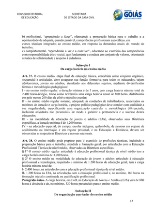 CONSELHO ESTADUAL                        SECRETARIA 
  DE EDUCAÇÃO                      DE ESTADO DA CASA CIVIL 
                                                                                                    


    
   b) profissional, “aprendendo a fazer”, oferecendo a preparação básica para o trabalho e a
   oportunidade de adquirir, quando possível, competências profissionais específicas, em
   cursos técnicos integrados ao ensino médio, em resposta às demandas atuais do mundo do
   trabalho;
   c) comportamental, “aprendendo a ser e a conviver”, educando ao exercício das competências
   com responsabilidade ético-social, que fundamente a conduta em conjunto de valores, orientando
   atitudes de solidariedade e respeito à cidadania.

                                           Subseção I
                                Da carga horária no ensino médio

   Art. 37. O ensino médio, etapa final da educação básica, concebida como conjunto orgânico,
   sequencial e articulado, deve assegurar sua função formativa para todos os educandos, sejam
   adolescentes, jovens ou adultos, atendendo aos diferentes sujeitos, mediante diversificadas
   formas e metodologias pedagógicas:
   I - no ensino médio regular, a duração mínima é de 3 anos, com carga horária mínima total de
   2.400 horas-relógio, tendo como referência uma carga horária anual de 800 horas, distribuídas
   em pelo menos 200 dias de efetivo trabalho escolar;
   II - no ensino médio regular noturno, adequado às condições de trabalhadores, respeitados os
   mínimos de duração e carga horária, o projeto político pedagógico deve atender com qualidade a
   sua singularidade, especificando uma organização curricular e metodológica diferenciada,
   incluindo atividades não presenciais, de modo a garantir a permanência e o sucesso destes
   educandos;
   III - na modalidade de educação de jovens e adultos (EJA), observadas suas Diretrizes
   específicas, a duração mínima é de 1.200 horas;
   IV - na educação especial, do campo, escolar indígena, quilombola, de pessoas em regime de
   acolhimento ou internação e em regime prisional, e na Educação a Distância, devem ser
   observadas as respectivas Diretrizes e normas nacionais.

   Art. 38. O ensino médio pode preparar para o exercício de profissões técnicas, incluindo a
   preparação básica para o trabalho, atendida a formação geral, por articulação com a Educação
   Profissional Técnica de nível médio, observadas as Diretrizes específicas.
   § 1º O ensino médio regular articulado à educação profissional técnica de nível médio tem a
   carga horária mínima de 3.200 horas.
   § 2º O ensino médio na modalidade de educação de jovens e adultos articulado à educação
   profissional e tecnológica, respeitado o mínimo de 1.200 horas de educação geral, tem a carga
   horária mínima total de:
   I- 2.400 horas, na articulação com a educação profissional técnica de nível médio.
   lI- 1.200 horas na EJA, na articulação com a educação profissional e, no mínimo, 160 horas na
   formação inicial e continuada ou qualificação profissional.
   Parágrafo único. A carga horária, em EaD, na Educação de Jovens e Adultos (EJA) será de 880
   horas à distância e de, no mínimo, 320 horas presenciais para o ensino médio.

                                         Subseção II
                           Da organização curricular do ensino médio

                                                                                      12 
        
 