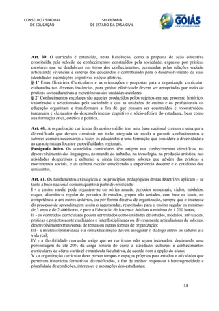 CONSELHO ESTADUAL                         SECRETARIA 
  DE EDUCAÇÃO                       DE ESTADO DA CASA CIVIL 
                                                                                                      


    


   Art. 39. O currículo é entendido, nesta Resolução, como a proposta de ação educativa
   constituída pela seleção de conhecimentos construídos pela sociedade, expressa por práticas
   escolares que se desdobram em torno dos conhecimentos, permeadas pelas relações sociais,
   articulando vivências e saberes dos educandos e contribuindo para o desenvolvimento de suas
   identidades e condições cognitivas e sócio-afetivas.
   § 1º Estas Diretrizes Curriculares e as orientações e propostas para a organização curricular,
   elaboradas nas diversas instâncias, para ganhar efetividade devem ser apropriadas por meio de
   práticas socioeducativas e experiências das unidades escolares.
   § 2º Conhecimentos escolares são aqueles produzidos pelos sujeitos em seu processo histórico,
   valorizados e selecionados pela sociedade e que as unidades de ensino e os profissionais da
   educação organizam e transformam a fim de que possam ser construídos e reconstruídos,
   tornandos e elementos do desenvolvimento cognitivo e sócio-afetivo do estudante, bem como
   sua formação ética, estética e política.

   Art. 40. A organização curricular do ensino médio tem uma base nacional comum e uma parte
   diversificada que devem constituir um todo integrado de modo a garantir conhecimentos e
   saberes comuns necessários a todos os educandos e uma formação que considere a diversidade e
   as características locais e especificidades regionais.
   Parágrafo único. Os conteúdos curriculares têm origem nos conhecimentos científicos, no
   desenvolvimento das linguagens, no mundo do trabalho, na tecnologia, na produção artística, nas
   atividades desportivas e culturais e ainda incorporam saberes que advêm das práticas e
   movimentos sociais, e da cultura escolar envolvendo a experiência docente e o cotidiano dos
   estudantes.

   Art. 41. Os fundamentos axiológicos e os princípios pedagógicos destas Diretrizes aplicam – se
   tanto à base nacional comum quanto à parte diversificada:
   I - o ensino médio pode organizar-se em séries anuais, períodos semestrais, ciclos, módulos,
   etapas, alternância regular de períodos de estudos, grupos não seriados, com base na idade, na
   competência e em outros critérios, ou por forma diversa de organização, sempre que o interesse
   do processo de aprendizagem assim o recomendar, respeitados para o ensino regular os mínimos
   de 3 anos e de 2.400 horas, e para a Educação de Jovens e Adultos o mínimo de 1.200 horas;
   II - os conteúdos curriculares podem ser tratados como unidades de estudos, módulos, atividades,
   práticas e projetos contextualizados e interdisciplinares ou diversamente articuladores de saberes,
   desenvolvimento transversal de temas ou outras formas de organização;
   III - a interdisciplinaridade e a contextualização devem assegurar o diálogo entres os saberes e a
   vida real;
   IV - a flexibilidade curricular exige que os currículos não sejam indexados, destinando uma
   porcentagem de até 20% da carga horária do curso a atividades culturais e conhecimentos
   curriculares de oferta variável e matrícula facultativa, de acordo com a opção do aluno;
   V - a organização curricular deve prever tempos e espaços próprios para estudos e atividades que
   permitam itinerários formativos diversificados, a fim de melhor responder à heterogeneidade e
   pluralidade de condições, interesses e aspirações dos estudantes;



                                                                                          13 
        
 