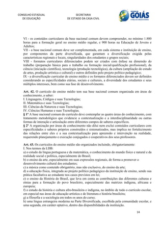 CONSELHO ESTADUAL                          SECRETARIA 
  DE EDUCAÇÃO                        DE ESTADO DA CASA CIVIL 
                                                                                                           


    
   VI - os conteúdos curriculares da base nacional comum devem compreender, no mínimo 1.800
   horas para a formação geral no ensino médio regular, e 900 horas na Educação de Jovens e
   Adultos;
   VII - a base nacional comum deve ser complementada, em cada sistema e instituição de ensino,
   por componentes da parte diversificada, que garantam a diversificação exigida pelas
   características regionais e locais, singularidades dos estudantes e grupos sociais;
   VIII - formatos curriculares diferenciados podem ser criados com ênfase na dimensão do
   trabalho (preparação básica para o trabalho ou formação inicial/qualificação profissional), da
   ciência (iniciação científica), tecnologia (produção tecnológica), da cultura (ampliação do estudo
   de artes, produção artística e cultural) e outros definidos pelo projeto político pedagógico;
   IX - a diversificação curricular do ensino médio e os formatos diferenciados devem ser definidos
   considerando as especificidades etárias, sociais e culturais, a diversidade dos estudantes e seus
   múltiplos interesses, bem como sua fase de desenvolvimento.

   Art. 42. O currículo do ensino médio tem sua base nacional comum organizada em áreas de
   conhecimento, a saber:
   I. Linguagens, Códigos e suas Tecnologias;
   II. Matemática e suas Tecnologias;
   III. Ciências da Natureza e suas Tecnologias;
   IV. Ciências Humanas e suas Tecnologias.
   § 1º A base nacional comum do currículo deve contemplar as quatro áreas do conhecimento, com
   tratamento metodológico que evidencie a contextualização e a interdisciplinaridade ou outras
   formas de interação e articulação entre diferentes campos de saberes específicos.
   § 2º A organização por áreas de conhecimento não dilui nem exclui conteúdos curriculares com
   especificidades e saberes próprios construídos e sistematizados, mas implica no fortalecimento
   das relações entre eles e a sua contextualização para apreensão e intervenção na realidade,
   requerendo planejamento e execução conjugados e cooperativos dos seus professores.

   Art. 43. Os currículos do ensino médio são organizados incluindo, obrigatoriamente:
   I. Nos termos da LDB:
   a) o estudo da língua portuguesa e da matemática, o conhecimento do mundo físico e natural e da
   realidade social e política, especialmente do Brasil;
   b) o ensino da arte, especialmente em suas expressões regionais, de forma a promover o
   desenvolvimento cultural dos estudantes;
   c) a música como conteúdo obrigatório, mas não exclusivo, do ensino da arte;
   d) a educação física, integrada ao projeto político pedagógico da instituição de ensino, sendo sua
   prática facultativa ao estudante nos casos previstos em lei;
   e) o ensino da História do Brasil, que leva em conta as contribuições das diferentes culturas e
   etnias para a formação do povo brasileiro, especialmente das matrizes indígena, africana e
   europeia;
   f) o estudo da história e cultura afro-brasileira e indígena, no âmbito de todo o currículo escolar,
   em especial nas áreas de educação artística e de literatura e história brasileira;
   g) a filosofia e a sociologia em todos os anos do curso;
   h) uma língua estrangeira moderna na Parte Diversificada, escolhida pela comunidade escolar, e
   uma segunda, em caráter optativo, dentro das disponibilidades da instituição.

                                                                                           14 
        
 