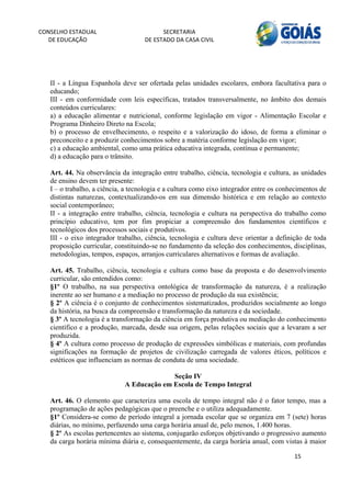 CONSELHO ESTADUAL                         SECRETARIA 
  DE EDUCAÇÃO                       DE ESTADO DA CASA CIVIL 
                                                                                                         


    
   II - a Língua Espanhola deve ser ofertada pelas unidades escolares, embora facultativa para o
   educando;
   III - em conformidade com leis específicas, tratados transversalmente, no âmbito dos demais
   conteúdos curriculares:
   a) a educação alimentar e nutricional, conforme legislação em vigor - Alimentação Escolar e
   Programa Dinheiro Direto na Escola;
   b) o processo de envelhecimento, o respeito e a valorização do idoso, de forma a eliminar o
   preconceito e a produzir conhecimentos sobre a matéria conforme legislação em vigor;
   c) a educação ambiental, como uma prática educativa integrada, contínua e permanente;
   d) a educação para o trânsito.

   Art. 44. Na observância da integração entre trabalho, ciência, tecnologia e cultura, as unidades
   de ensino devem ter presente:
   I – o trabalho, a ciência, a tecnologia e a cultura como eixo integrador entre os conhecimentos de
   distintas naturezas, contextualizando-os em sua dimensão histórica e em relação ao contexto
   social contemporâneo;
   II - a integração entre trabalho, ciência, tecnologia e cultura na perspectiva do trabalho como
   princípio educativo, tem por fim propiciar a compreensão dos fundamentos científicos e
   tecnológicos dos processos sociais e produtivos.
   III - o eixo integrador trabalho, ciência, tecnologia e cultura deve orientar a definição de toda
   proposição curricular, constituindo-se no fundamento da seleção dos conhecimentos, disciplinas,
   metodologias, tempos, espaços, arranjos curriculares alternativos e formas de avaliação.

   Art. 45. Trabalho, ciência, tecnologia e cultura como base da proposta e do desenvolvimento
   curricular, são entendidos como:
   §1º O trabalho, na sua perspectiva ontológica de transformação da natureza, é a realização
   inerente ao ser humano e a mediação no processo de produção da sua existência;
   § 2º A ciência é o conjunto de conhecimentos sistematizados, produzidos socialmente ao longo
   da história, na busca da compreensão e transformação da natureza e da sociedade.
   § 3º A tecnologia é a transformação da ciência em força produtiva ou mediação do conhecimento
   científico e a produção, marcada, desde sua origem, pelas relações sociais que a levaram a ser
   produzida.
   § 4º A cultura como processo de produção de expressões simbólicas e materiais, com profundas
   significações na formação de projetos de civilização carregada de valores éticos, políticos e
   estéticos que influenciam as normas de conduta de uma sociedade.

                                           Seção IV
                             A Educação em Escola de Tempo Integral

   Art. 46. O elemento que caracteriza uma escola de tempo integral não é o fator tempo, mas a
   programação de ações pedagógicas que o preenche e o utiliza adequadamente.
   §1º Considera-se como de período integral a jornada escolar que se organiza em 7 (sete) horas
   diárias, no mínimo, perfazendo uma carga horária anual de, pelo menos, 1.400 horas.
   § 2º As escolas pertencentes ao sistema, conjugarão esforços objetivando o progressivo aumento
   da carga horária mínima diária e, consequentemente, da carga horária anual, com vistas à maior

                                                                                         15 
        
 