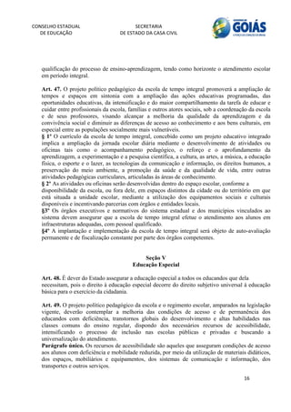 CONSELHO ESTADUAL                         SECRETARIA 
  DE EDUCAÇÃO                       DE ESTADO DA CASA CIVIL 
                                                                                                       


    
   qualificação do processo de ensino-aprendizagem, tendo como horizonte o atendimento escolar
   em período integral.

   Art. 47. O projeto político pedagógico da escola de tempo integral promoverá a ampliação de
   tempos e espaços em sintonia com a ampliação das ações educativas programadas, das
   oportunidades educativas, da intensificação e do maior compartilhamento da tarefa de educar e
   cuidar entre profissionais da escola, famílias e outros atores sociais, sob a coordenação da escola
   e de seus professores, visando alcançar a melhoria da qualidade da aprendizagem e da
   convivência social e diminuir as diferenças de acesso ao conhecimento e aos bens culturais, em
   especial entre as populações socialmente mais vulneráveis.
   § 1º O currículo da escola de tempo integral, concebido como um projeto educativo integrado
   implica a ampliação da jornada escolar diária mediante o desenvolvimento de atividades ou
   oficinas tais como o acompanhamento pedagógico, o reforço e o aprofundamento da
   aprendizagem, a experimentação e a pesquisa científica, a cultura, as artes, a música, a educação
   física, o esporte e o lazer, as tecnologias da comunicação e informação, os direitos humanos, a
   preservação do meio ambiente, a promoção da saúde e da qualidade de vida, entre outras
   atividades pedagógicas curriculares, articuladas às áreas de conhecimento.
   § 2º As atividades ou oficinas serão desenvolvidas dentro do espaço escolar, conforme a
   disponibilidade da escola, ou fora dele, em espaços distintos da cidade ou do território em que
   está situada a unidade escolar, mediante a utilização dos equipamentos sociais e culturais
   disponíveis e incentivando parcerias com órgãos e entidades locais.
   §3º Os órgãos executivos e normativos do sistema estadual e dos municípios vinculados ao
   sistema devem assegurar que a escola de tempo integral efetue o atendimento aos alunos em
   infraestruturas adequadas, com pessoal qualificado.
   §4º A implantação e implementação da escola de tempo integral será objeto de auto-avaliação
   permanente e de fiscalização constante por parte dos órgãos competentes.


                                              Seção V
                                          Educação Especial

   Art. 48. É dever do Estado assegurar a educação especial a todos os educandos que dela
   necessitam, pois o direito à educação especial decorre do direito subjetivo universal à educação
   básica para o exercício da cidadania.

   Art. 49. O projeto político pedagógico da escola e o regimento escolar, amparados na legislação
   vigente, deverão contemplar a melhoria das condições de acesso e de permanência dos
   educandos com deficiência, transtornos globais do desenvolvimento e altas habilidades nas
   classes comuns do ensino regular, dispondo dos necessários recursos de acessibilidade,
   intensificando o processo de inclusão nas escolas públicas e privadas e buscando a
   universalização do atendimento.
   Parágrafo único. Os recursos de acessibilidade são aqueles que asseguram condições de acesso
   aos alunos com deficiência e mobilidade reduzida, por meio da utilização de materiais didáticos,
   dos espaços, mobiliários e equipamentos, dos sistemas de comunicação e informação, dos
   transportes e outros serviços.

                                                                                          16 
        
 
