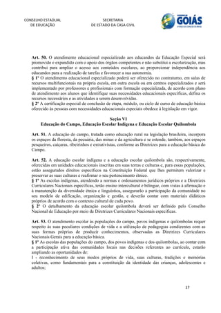 CONSELHO ESTADUAL                         SECRETARIA 
  DE EDUCAÇÃO                       DE ESTADO DA CASA CIVIL 
                                                                                                          


    


   Art. 50. O atendimento educacional especializado aos educandos da Educação Especial será
   promovido e expandido com o apoio dos órgãos competentes e não substitui a escolarização, mas
   contribui para ampliar o acesso aos conteúdos escolares, ao proporcionar independência aos
   educandos para a realização de tarefas e favorecer a sua autonomia.
   § 1º O atendimento educacional especializado poderá ser oferecido no contraturno, em salas de
   recursos multifuncionais na própria escola, em outra escola ou em centros especializados e será
   implementado por professores e profissionais com formação especializada, de acordo com plano
   de atendimento aos alunos que identifique suas necessidades educacionais específicas, defina os
   recursos necessários e as atividades a serem desenvolvidas.
   § 2º A certificação especial de conclusão de etapa, módulo, ou ciclo de curso de educação básica
   oferecido às pessoas com necessidades educacionais especiais obedece à legislação em vigor.

                                           Seção VI
           Educação do Campo, Educação Escolar Indígena e Educação Escolar Quilombola

   Art. 51. A educação do campo, tratada como educação rural na legislação brasileira, incorpora
   os espaços da floresta, da pecuária, das minas e da agricultura e se estende, também, aos espaços
   pesqueiros, caiçaras, ribeirinhos e extrativistas, conforme as Diretrizes para a educação básica do
   Campo.

   Art. 52. A educação escolar indígena e a educação escolar quilombola são, respectivamente,
   oferecidas em unidades educacionais inscritas em suas terras e culturas e, para essas populações,
   estão assegurados direitos específicos na Constituição Federal que lhes permitem valorizar e
   preservar as suas culturas e reafirmar o seu pertencimento étnico.
   § 1º As escolas indígenas, atendendo a normas e ordenamentos jurídicos próprios e a Diretrizes
   Curriculares Nacionais específicas, terão ensino intercultural e bilíngue, com vistas à afirmação e
   à manutenção da diversidade étnica e linguística, assegurarão a participação da comunidade no
   seu modelo de edificação, organização e gestão, e deverão contar com materiais didáticos
   próprios de acordo com o contexto cultural de cada povo.
   § 2º O detalhamento da educação escolar quilombola deverá ser definido pelo Conselho
   Nacional de Educação por meio de Diretrizes Curriculares Nacionais específicas.

   Art. 53. O atendimento escolar às populações do campo, povos indígenas e quilombolas requer
   respeito às suas peculiares condições de vida e a utilização de pedagogias condizentes com as
   suas formas próprias de produzir conhecimentos, observadas as Diretrizes Curriculares
   Nacionais Gerais para a educação básica.
   § 1º As escolas das populações do campo, dos povos indígenas e dos quilombolas, ao contar com
   a participação ativa das comunidades locais nas decisões referentes ao currículo, estarão
   ampliando as oportunidades de:
   I - reconhecimento de seus modos próprios de vida, suas culturas, tradições e memórias
   coletivas, como fundamentais para a constituição da identidade das crianças, adolescentes e
   adultos;



                                                                                          17 
        
 