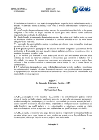 CONSELHO ESTADUAL                         SECRETARIA 
  DE EDUCAÇÃO                       DE ESTADO DA CASA CIVIL 
                                                                                                       


    
   II - valorização dos saberes e do papel dessas populações na produção de conhecimentos sobre o
   mundo, seu ambiente natural e cultural, assim como as práticas ambientalmente sustentáveis que
   utilizam;
   III - reafirmação do pertencimento étnico, no caso das comunidades quilombolas e dos povos
   indígenas, e do cultivo da língua materna na escola para estes últimos, como elementos
   importantes de construção da identidade;
   IV - flexibilização, se necessário, do calendário escolar, das rotinas e atividades, tendo em conta
   as diferenças relativas às atividades econômicas e culturais, mantido o total de horas anuais
   obrigatórias no currículo;
   V - superação das desigualdades sociais e escolares que afetam essas populações, tendo por
   garantia o direito à educação.
   § 2º Os projetos políticos pedagógicos das escolas do campo, indígenas e quilombolas devem
   contemplar a diversidade nos seus aspectos sociais, culturais, políticos, econômicos, éticos e
   estéticos, de gênero, geração e etnia.
   § 3º As escolas que atendem a essas populações deverão ser devidamente providas pelos
   sistemas de ensino de materiais didáticos e educacionais que subsidiem o trabalho com a
   diversidade, bem como de recursos que assegurem aos educandos o acesso a outros bens
   culturais e lhes permitam estreitar o contato com outros modos de vida e outras formas de
   conhecimento.
   § 4º A participação das populações locais pode também subsidiar as redes escolares e os sistemas
   de ensino quanto à produção e à oferta de materiais escolares e no que diz respeito a transporte e
   a equipamentos que atendam as características ambientais e socioculturais das comunidades e as
   necessidades locais e regionais.


                                           Seção VII
                              Da Educação de Jovens e Adultos – EJA

                                             Subseção I
                                         Do Conceito de EJA


   Art. 54. A educação de jovens e adultos – EJA destina-se tão-somente àqueles que não tiveram
   acesso à escola na idade própria, legalmente prevista, ou que nela não puderam permanecer,
   tendo como objetivo precípuo proporcionar-lhes a oportunidade para cursar a educação básica,
   direito subjetivo e universal, nas duas etapas, respeitando as condições sociais e econômicas de
   cada brasileiro, seu perfil cultural e os conhecimentos já adquiridos, visando ao pleno
   desenvolvimento da pessoa, seu preparo para a cidadania e sua qualificação para o trabalho.

   Art. 55. A escola, ao ministrar uma etapa de EJA, deve se comprometer a integralizar todos os
   períodos letivos que a etapa requer, no turno previsto, de acordo com a disponibilidade de seu
   corpo docente, desde que isso não acarrete prejuízo para o educando.


                                              Subseção II

                                                                                          18 
        
 