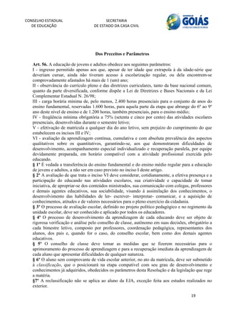 CONSELHO ESTADUAL                         SECRETARIA 
  DE EDUCAÇÃO                       DE ESTADO DA CASA CIVIL 
                                                                                                    


    
                                    Dos Preceitos e Parâmetros

   Art. 56. A educação de jovens e adultos obedece aos seguintes parâmetros:
   I - ingresso permitido apenas aos que, apesar de ter idade que extrapola à da idade-série que
   deveriam cursar, ainda não tiveram acesso à escolarização regular, ou dela encontrem-se
   comprovadamente afastados há mais de 1 (um) ano;
   II - observância do currículo pleno e das diretrizes curriculares, tanto da base nacional comum,
   quanto da parte diversificada, conforme dispõe a Lei de Diretrizes e Bases Nacionais e da Lei
   Complementar Estadual N. 26/98;
   III - carga horária mínima de, pelo menos, 2.400 horas presenciais para o conjunto de anos do
   ensino fundamental, reservadas 1.600 horas, para aquela parte da etapa que abrange do 6º ao 9º
   ano deste nível de ensino e de 1.200 horas, também presenciais, para o ensino médio;
   IV - freqüência mínima obrigatória a 75% (setenta e cinco por cento) das atividades escolares
   presenciais, desenvolvidas durante o semestre letivo;
   V - efetivação de matrícula a qualquer dia do ano letivo, sem prejuízo do cumprimento do que
   estabelecem os incisos III e IV;
   VI - avaliação da aprendizagem contínua, cumulativa e com absoluta prevalência dos aspectos
   qualitativos sobre os quantitativos, garantindo-se, aos que demonstrarem dificuldades de
   desenvolvimento, acompanhamento especial individualizado e recuperação paralela, por equipe
   devidamente preparada, em horário compatível com a atividade profissional exercida pelo
   educando.
   § 1º É vedada a transferência do ensino fundamental e do ensino médio regular para a educação
   de jovens e adultos, a não ser em caso previsto no inciso I deste artigo.
   § 2º A avaliação de que trata o inciso VI deve considerar, cotidianamente, a efetiva presença e a
   participação do educando nas atividades escolares, sua criatividade e capacidade de tomar
   iniciativa, de apropriar-se dos conteúdos ministrados, sua comunicação com colegas, professores
   e demais agentes educativos, sua sociabilidade, visando à assimilação dos conhecimentos, o
   desenvolvimento das habilidades de ler- escrever- interpretar- comunicar, e a aquisição de
   conhecimentos, atitudes e de valores necessários para o pleno exercício da cidadania.
   § 3º O processo de avaliação escolar, definido no projeto político pedagógico e no regimento da
   unidade escolar, deve ser conhecido e aplicado por todos os educadores.
   § 4º O processo de desenvolvimento da aprendizagem de cada educando deve ser objeto de
   rigorosa verificação e análise pelo conselho de classe, autônomo em suas decisões, obrigatório a
   cada bimestre letivo, composto por professores, coordenação pedagógica, representantes dos
   alunos, dos pais e, quando for o caso, do conselho escolar, bem como dos demais agentes
   educativos.
   § 5º O conselho de classe deve tomar as medidas que se fizerem necessárias para o
   aprimoramento do processo de aprendizagem e para a recuperação imediata da aprendizagem de
   cada aluno que apresentar dificuldades de qualquer natureza.
   § 6º O aluno sem comprovante de vida escolar anterior, no ato da matrícula, deve ser submetido
   à classificação, que o posicionará na etapa compatível com seu grau de desenvolvimento e
   conhecimentos já adquiridos, obedecidos os parâmetros desta Resolução e da legislação que rege
   a matéria.
   §7º A reclassificação não se aplica ao aluno da EJA, exceção feita aos estudos realizados no
   exterior.

                                                                                        19 
        
 