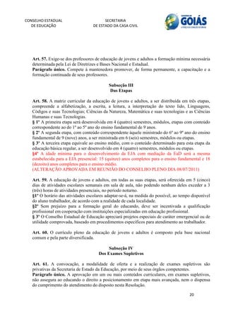 CONSELHO ESTADUAL                        SECRETARIA 
  DE EDUCAÇÃO                      DE ESTADO DA CASA CIVIL 
                                                                                                     


    


   Art. 57. Exige-se dos professores de educação de jovens e adultos a formação mínima necessária
   determinada pela Lei de Diretrizes e Bases Nacional e Estadual.
   Parágrafo único. Compete à mantenedora promover, de forma permanente, a capacitação e a
   formação continuada de seus professores.

                                           Subseção III
                                            Das Etapas

   Art. 58. A matriz curricular da educação de jovens e adultos, a ser distribuída em três etapas,
   compreende a alfabetização, a escrita, a leitura, a interpretação do texto lido, Linguagens,
   Códigos e suas Tecnologias; Ciências da Natureza, Matemática e suas tecnologias e as Ciências
   Humanas e suas Tecnologias.
   § 1º A primeira etapa será desenvolvida em 4 (quatro) semestres, módulos, etapas com conteúdo
   correspondente ao do 1º ao 5º ano do ensino fundamental de 9 anos.
   § 2º A segunda etapa, com conteúdo correspondente àquele ministrado do 6º ao 9º ano do ensino
   fundamental de 9 (nove) anos, a ser ministrada em 6 (seis) semestres, módulos ou etapas.
   § 3º A terceira etapa equivale ao ensino médio, com o conteúdo determinado para esta etapa da
   educação básica regular, a ser desenvolvido em 4 (quatro) semestres, módulos ou etapas.
   §4º A idade mínima para o desenvolvimento da EJA com mediação da EaD será a mesma
   estabelecida para a EJA presencial: 15 (quinze) anos completos para o ensino fundamental e 18
   (dezoito) anos completos para o ensino médio.
   (ALTERAÇÃO APROVADA EM REUNIÃO DO CONSELHO PLENO DIA 08/07/2011)

   Art. 59. A educação de jovens e adultos, em todas as suas etapas, será oferecida em 5 (cinco)
   dias de atividades escolares semanais em sala de aula, não podendo nenhum deles exceder a 3
   (três) horas de atividades presenciais, no período noturno.
   §1º O horário das atividades escolares adaptar-se-á, na medida do possível, ao tempo disponível
   do aluno trabalhador, de acordo com a realidade de cada localidade.
   §2º Sem prejuízo para a formação geral do educando, deve ser incentivada a qualificação
   profissional em cooperação com instituições especializadas em educação profissional.
   § 3º O Conselho Estadual de Educação apreciará projetos especiais de caráter emergencial ou de
   utilidade comprovada, baseado em procedimentos específicos para atendimento ao trabalhador.

   Art. 60. O currículo pleno da educação de jovens e adultos é composto pela base nacional
   comum e pela parte diversificada.

                                           Subseção IV
                                      Dos Exames Supletivos

   Art. 61. A convocação, a modalidade de oferta e a realização de exames supletivos são
   privativas da Secretaria de Estado da Educação, por meio de seus órgãos competentes.
   Parágrafo único. A aprovação em um ou mais conteúdos curriculares, em exames supletivos,
   não assegura ao educando o direito a posicionamento em etapa mais avançada, nem o dispensa
   do cumprimento do atendimento do disposto nesta Resolução.

                                                                                       20 
        
 